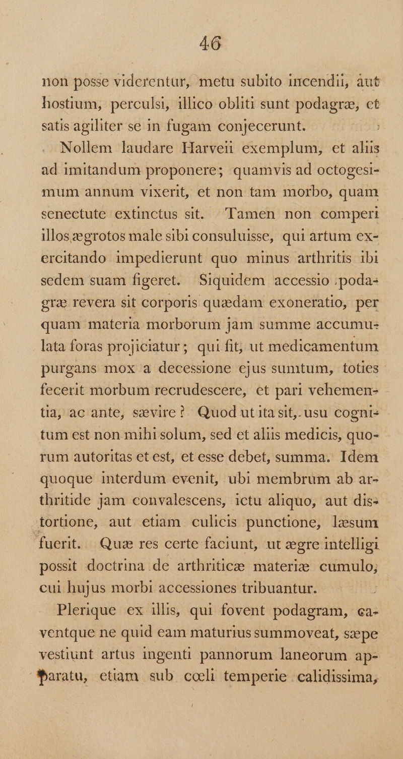 non posse viderentur, metu subito incendii, aut hostium, perculsi, illico obliti sunt podagra, ct satis agiliter se 1n fugam conjecerunt. Nollem laudare Harvern exemplum, et alis ad imitandum proponere; quamvis ad octogesi- mum annum vixerit, et non tam morbo, quam senectute extinctus sit. Tamen non comperi illoszegrotos male sibi consuluisse, qui artum ex- ercitando impedierunt quo minus arthritis ibi sedem suam figeret. Siquidem accessio . poda: gras revera sit corporis quzedam exoneratio, per quam materia morborum jam summe accumu- lata foras projiciatur; qui fit, ut medicamentum purgans mox a decessione ejus sumtum, toties. fecerit morbum recrudescere, et pari vehemen- tia, ac ante, seevire?. Quod utita sit. usu cogni- tum est non mihi solum, sed et aliis medicis, quo- rum autoritas et est, et esse debet, summa. Idem quoque interdum evenit, ubi membrum ab ar- thritide jam convalescens, ictu aliquo, aut dis: tortüone, aut etiam culicis punctione, lesum fuerit. Qui res certe faciunt, ut egre intelligi possit doctrina de arthritice materi: cumulo; cui hujus morbi accessiones tribuantur. Plerique ex illis, qui fovent podagram, ca- ventque ne quid eam maturius summoveat, szepe vestiunt artus ingenti pannorum laneorum ap- baratu, etiam sub. coeli temperie | calidissima;