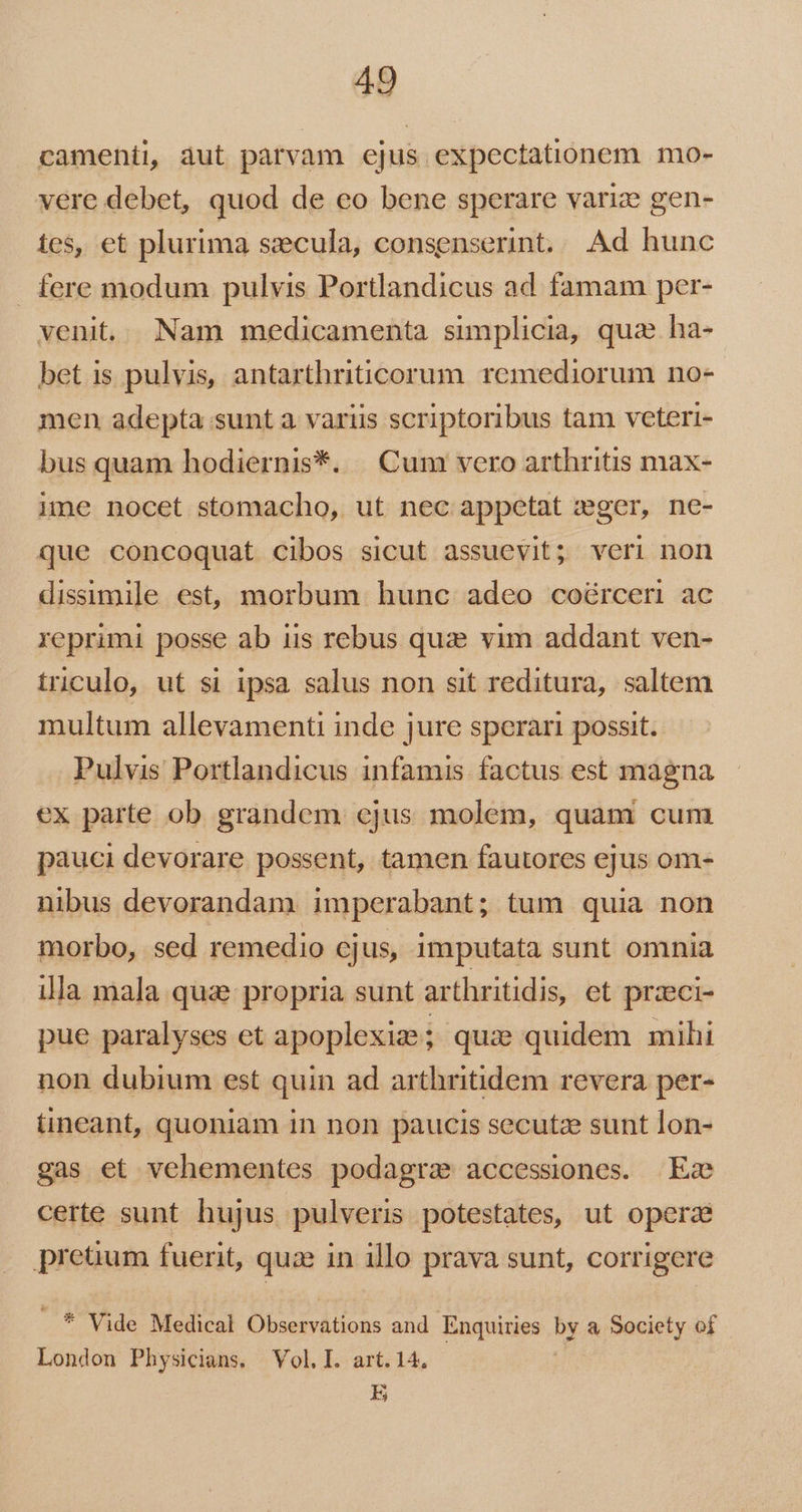 camenti, àut parvam ejus expectationem mo- vere debet, quod de eo bene sperare varize gen- tes, et plurima secula, consenserint... Ad hunc . fere modum pulvis Portlandicus ad famam per- venit... Nam medicamenta simplicia, quae ha- bet is pulvis, antarthriticorum. remediorum no- men adepta sunt a variis scriptoribus tam veteri- bus quam hodiernis*. | Cum vero arthritis max- ime nocet stomacho, ut nec appetat wger, ne- que concoquat cibos sicut assuevit; veri non dissimile est, morbum hunc adeo coürceri ac reprimi posse ab iis rebus quie vim addant ven- triculo, ut si ipsa salus non sit reditura, saltem multum allevamenti inde jure sperari possit. Pulvis Portlandicus infamis factus est magna ex parte ob grandem cjus molem, quam cum pauci devorare possent, tamen fautores ejus om- nibus devorandam imperabant; tum quia non morbo, sed remedio ejus, imputata sunt omnia illa mala quae propria sunt arthritidis, et przeci- pue paralyses et apoplexie; quae quidem mihi non dubium est quin ad arthritidem revera per- tineant, quoniam in non paucis secutze sunt lon- gas et vehementes podagra accessiones. Ez certe sunt hujus pulveris potestates, ut opera pretium fuerit, quae in illo prava sunt, corrigere ..* Vide Medical Diodes: and Enquiries by a Society of London Physicians. Vol. I. art. 14, E