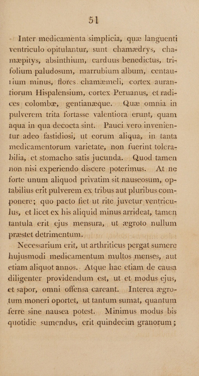 -' Inter medicamenta simplicia, quz languenti ventriculo opitulantur, sunt chamaedrys, cha- maepitys, absinthium, carduus benedictus, tri- folium paludosum, marrubium album, centau- 11um minus, flores. chamzmeli, cortex auran- tiorum Hispalensium, cortex Peruanus, et radi- ces colombze, gentianzeque. Qui omnia in pulverem trita fortasse valentiora erunt, quam aqua in qua decocta sint... Pauci vero invenien- tur adeo fastidiosi, ut eorum aliqua, in tanta medicamentorum varietate, non fuerint tolera- bilia, et stomacho satis jucunda. |. Quod tamen non nisi experiendo discere poterimus. At ne forte unum aliquod privatim sit nauseosum, op- tabilius erit pulverem ex tribus aut pluribus com- ponere; quo pacto fiet ut rite juvetur ventricu- lus, et licet ex his aliquid minus arrideat, tamen tantula erit ejus mensura, ut zgroto nullum praestet detrimentum... Necessarium erit, ut árdhsiticus pé gat sumere hujusmodi medicamentum multos menses, aut etiam aliquot annos.. Atque hac etiam de causa diligenter providendum est, ut et modus cjus, et sapor, omni offensa careant. Interea zgro- tum moneri oportet, ut tantum sumat, quantum ferre sine nausea potest. Minimus modus bis quotidie sumendus, erit quindecim granorum ;