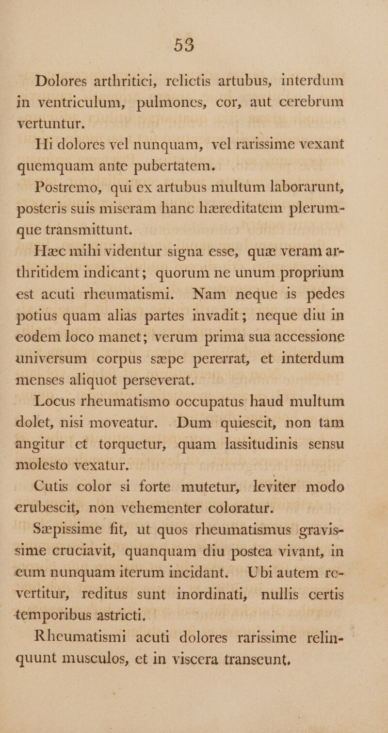 Dolores arthritici, relictis artubus, interdum in ventriculum, pulmones, cor, aut cerebrum vertuntur. Hi dolores vel nunquam, vel rarissime vexant quemquam ante pubertatem. Postremo, qui ex artubus multum laborarunt, posteris suis miseram hanc hzereditatem plerum- que transmittunt. Hxc mihi videntur signa esse, quz veram ar- thritidem indicant; quorum ne unum proprium est acuti rheumatismi. Nam neque is pedes potius quam alias partes invadit; neque diu in eodem loco manet; verum prima sua accessione universum corpus sepe pererrat, et interdum menses aliquot perseverat. Locus rheumatismo occupatus haud multum dolet, nisi moveatur. . Dum quiescit, non tam angitur ct torquetur, quam lassitudinis sensu molesto vexatur. J Cutis color si forte mutetur, leviter modo erubescit, non vehementer coloratur. Szpissime fit, ut quos rheumatismus gravis- sime cruciavit, quanquam diu postea vivant, in eum nunquam iterum incidant. 'Ubiautem ro- vertitur, reditus sunt inordinati, nullis certis temporibus astricti, | Rheumatismi acuti dolores rarissime relin- quunt musculos, et in viscera transeunt.