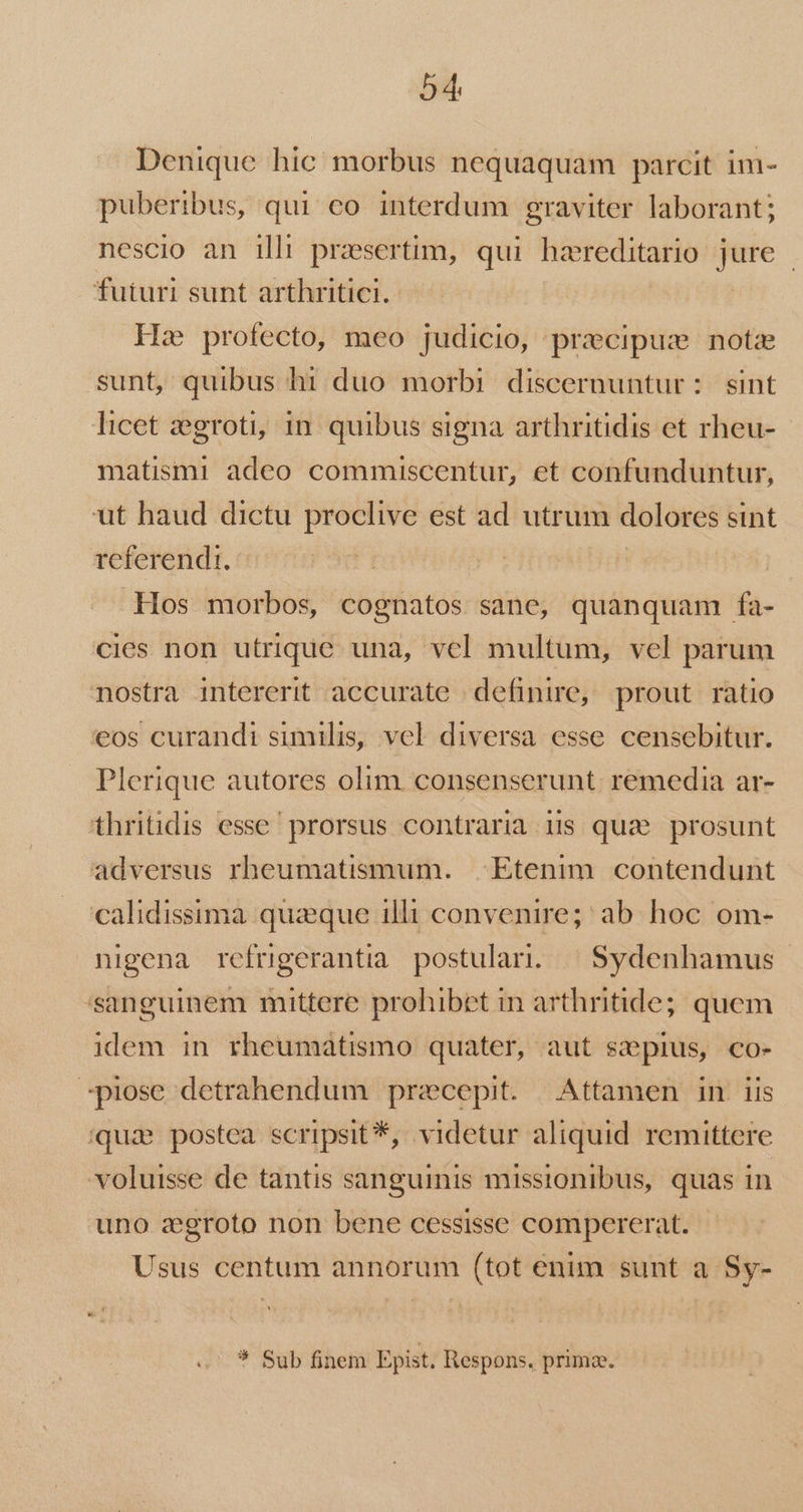 Denique hic morbus nequaquam parcit im- puberibus, qui co interdum graviter laborant; nescio an ilh praesertim, qui haereditario jure - futuri sunt arthritici. He profecto, meo judicio, pracipus note sunt, quibus hi duo morbi discernuntur: sint licet zegroti, 1n. quibus signa arthritidis et rheu- matismi adeo commiscentur, et confunduntur, ut haud dictu proclive est ad utrum dolores sint referendi. Hos morbos, cognatos sane, quanquam fa- cies non utrique. una, vel multum, vel parum nostra intererit accurate definire, prout ratio €eos curandi similis, vel diversa esse censebitur. Plerique autores olim. consenserunt. remedia ar- thritidis esse prorsus contraria gis quae. prosunt adversus rheumatismum. Etenim. contendunt calidissima quzque illi convenire; ab hoc om- nigena refrigerantia. postulari. | Sydenhamus sanguinem mittere prohibet in arthritide; quem idem in rheumátismo quater, aut saepius, co- spiose detrahendum precepit. Attamen in. 1is (qua postea scripsit *, videtur aliquid remittere voluisse de tantis sanguinis missionibus, quas in uno aegroto non bene cessisse compererat. Usus centum annorum (tot enim sunt a Sy- * Sub finem Epist. Respons. prima.