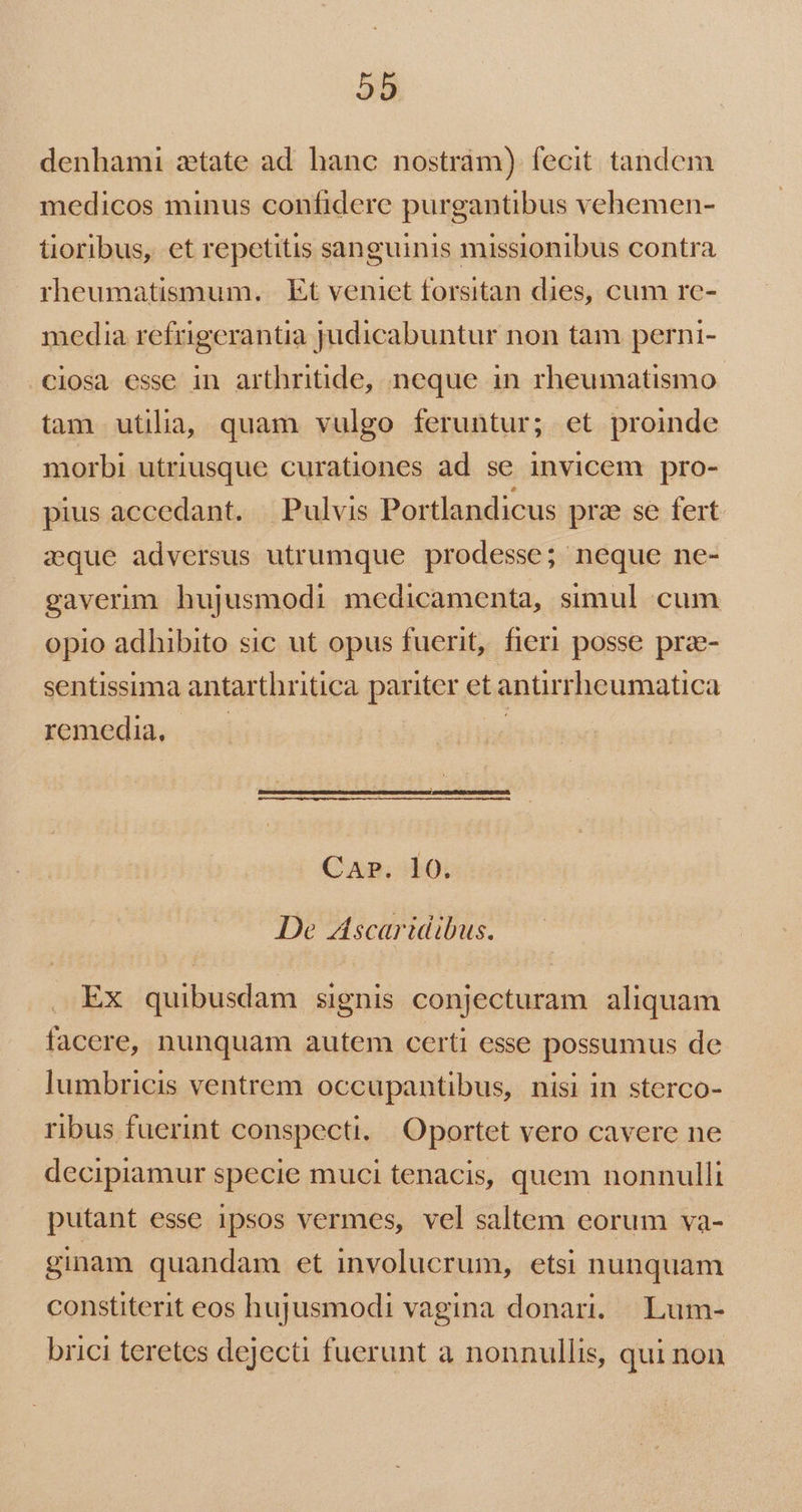 5b denhami ztate ad hanc nostrám) fecit. tandem medicos minus confidere purgantibus vehemen- tioribus, et repetitis sanguinis missionibus contra rheumatismum. . Et veniet forsitan dies, cum re- media refugerantia judicabuntur non tam perni- ciosa esse in arthritide, neque in rheumatismo- tam utilia, quam vulgo feruntur; et proinde morbi utriusque curationes ad se invicem pro- pius accedant. | Pulvis Portlandicus pra se fert. zque adversus utrumque prodesse; neque ne- gaverim hujusmodi medicamenta, simul cum opio adhibito sic ut opus fuerit, fieri posse pra- sentissima antarthritica pariter et antirrheumatica remedia, jk CAP. 10. De Ascartidibus. Ex quibusdam signis conjecturam aliquam facere, nunquam autem certi esse possumus de lumbricis ventrem occupantibus, nisi in sterco- ribus fuerint conspecti.. Oportet vero cavere ne decipiamur specie muci tenacis, quem nonnulli putant esse ipsos vermes, vel saltem eorum va- ginam quandam et involucrum, etsi nunquam constiterit eos hujusmodi vagina donari. | Lum- brici teretes dejecti fuerunt a nonnullis, qui non
