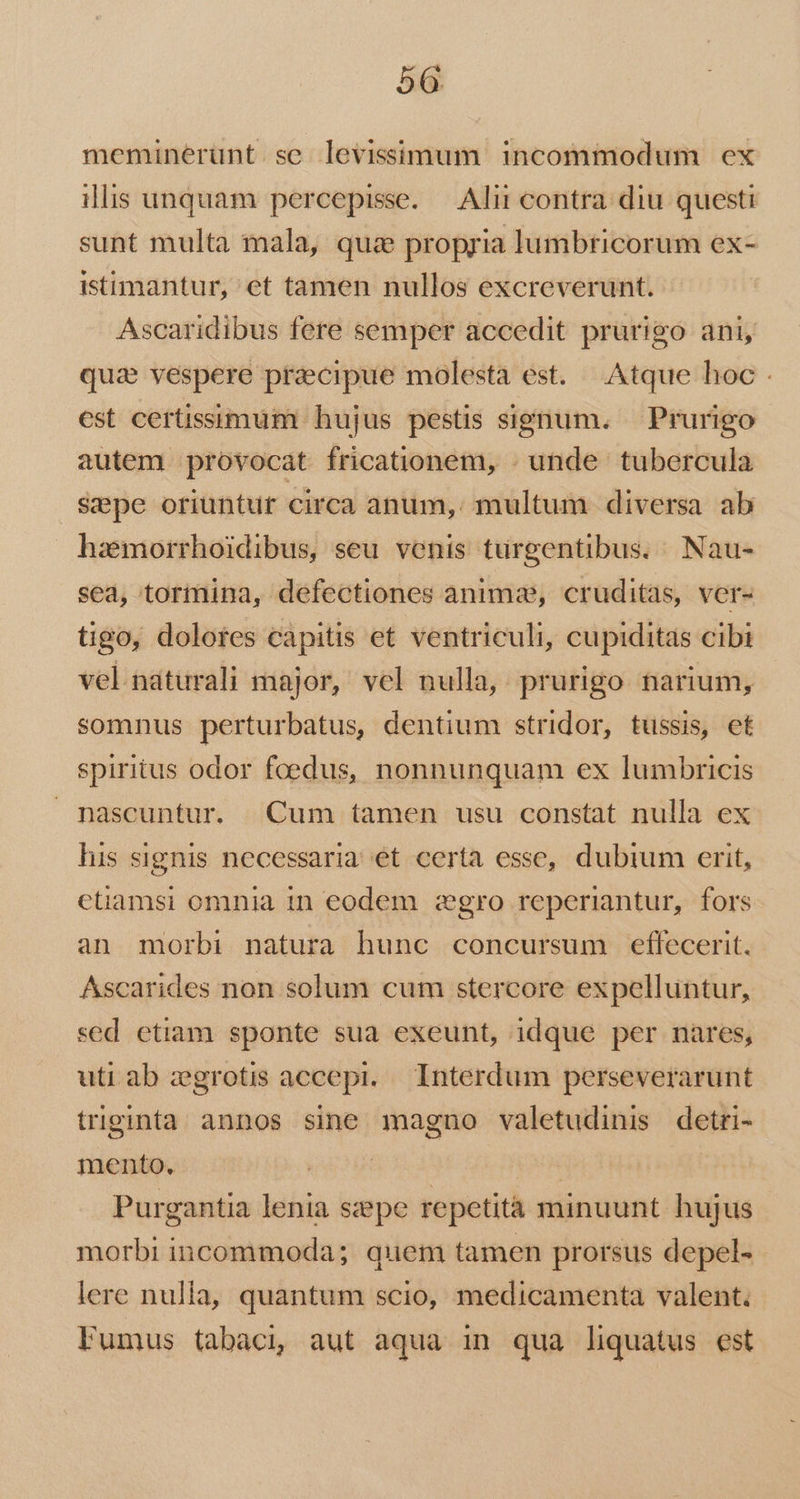 meminerunt se levissimum incommodum ex illis unquam percepisse. | Alii contra: diu questi sunt multa mala, quz propria lumbtricorum ex- istimantur, et tamen nullos excreverunt. Ascaridibus fere semper accedit prurigo ani, qua vespere pracipue molesta est. Atque hoc . est certissimum hujus pestis signum. — Prurigo autem provocat fricationem, . unde tubercula Sepe oriuntur circa anum, multum diversa ab hazemorrhoidibus, seu venis turgentibus. Nau- sea, tormina, defectiones animae, cruditas, ver- tigo, dolotes capitis et ventriculi, cupiditas cibi vel naturali major, vel nulla, prurigo narium, somnus perturbatus, dentium stridor, tussis, et spiritus odor foedus, nonnunquam ex lumbricis nascuntur. Cum tamen usu constat nulla ex his signis necessaria et certa esse, dubium erit, etiamsi omnia 1n eodem zgro reperiantur, fors an morbi natura hunc concursum effecerit. Ascarides non solum cum stercore expelluntur, sed etiam sponte sua exeunt, idque per nares, uti ab zgrotis accepi. — Interdum perseverarunt triginta annos sine magno valetudinis detri- mento, | Purgantia lenia szepe repetita minuunt hujus morbi incommoda; quem tamen prorsus depel- lere nulla, quantum scio, medicamenta valent. Fumus tabaci, aut aqua in qua liquatus est