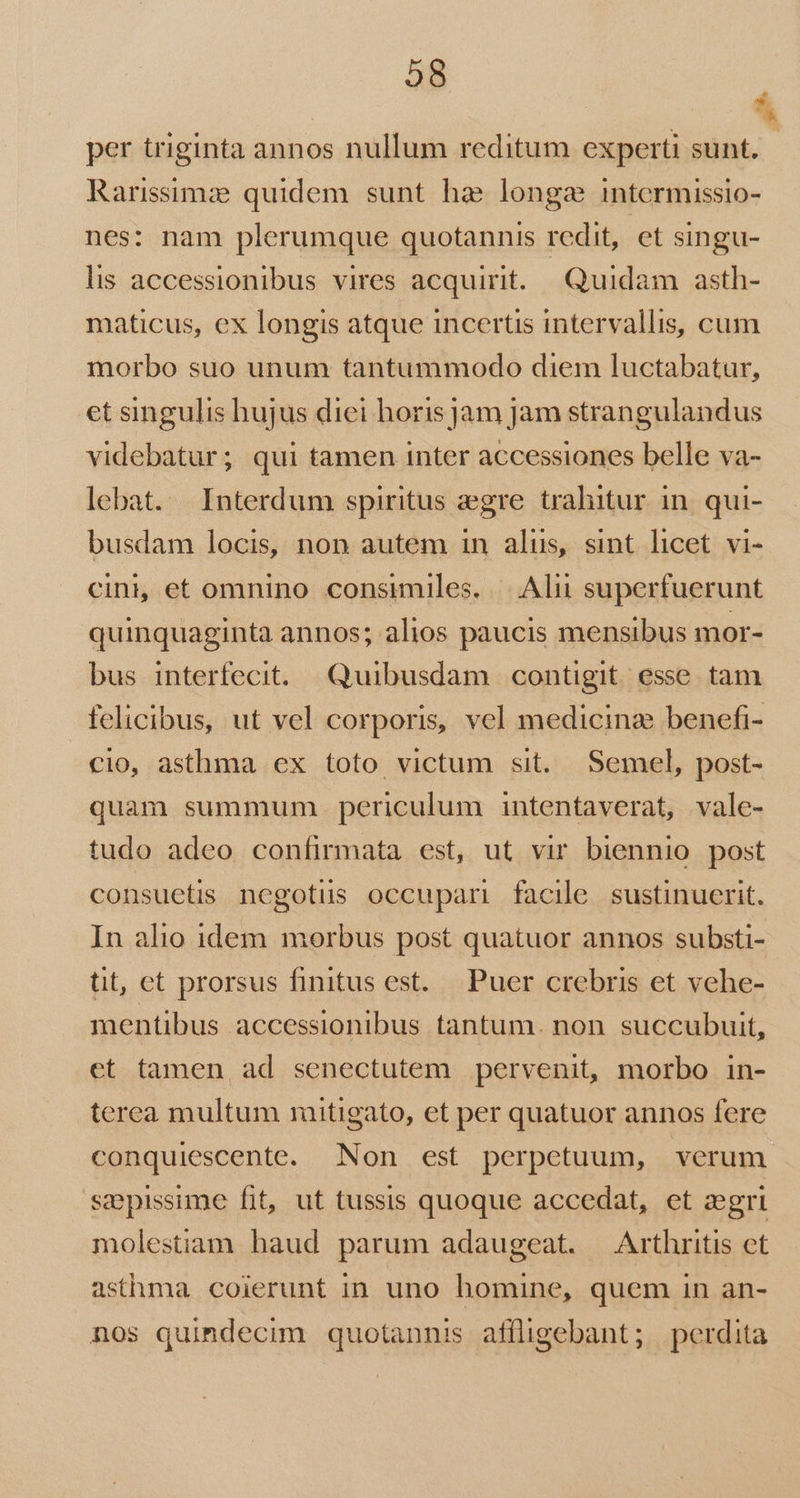 28 ES per triginta annos nullum reditum experti sunt. - Rarissimz quidem sunt ha: longa intermissio- nes: nam plerumque quotannis redit, et singu- lis accessionibus vires acquirit. Quidam asth- maticus, ex longis atque incertis intervallis, cum morbo suo unum tantummodo diem luctabatur, et singulis hujus diei horis jam jam strangulandus videbatur; qui tamen inter accessiones belle va- lebat. | Interdum spiritus egre trahitur in. qui- busdam locis, non autem in alus, sint licet vi- cini, et omnino consimiles. |. Alii superfuerunt quinquaginta annos; alios paucis mensibus mor- bus interfecit. Quibusdam contigit esse tam felicibus, ut vel corporis, vel medicinz benefi- cio, asthma ex toto victum sit. Semel, post- quam summum . periculum intentaverat, vale- tudo adeo confirmata est, ut vir biennio post consuetis negotus occupari facile sustinuerit. In alio idem morbus post quatuor annos substi- tit, et prorsus finitus est. Puer crebris et vehe- mentibus accessionibus tantum. non succubuit, et tamen ad senectutem pervenit, morbo in- terea multum mitigato, et per quatuor annos fere conquiescente. Non est perpetuum, verum sepissime fit, ut tussis quoque accedat, ct aegri molestiam haud parum adaugeat. — Arthritis et asthma. coierunt in uno homine, quem in an- nos quindecim quotannis affligebant; perdita