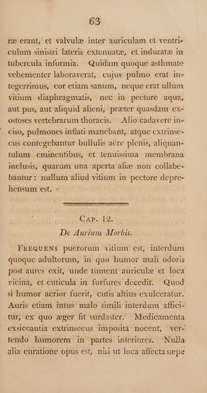 re erant, ct valvulze inter auriculam et ventri- culum sinistri lateris extenuatze, et induratze in tubercula informia. | Quidam quoque asthmate vehementer laboraverat, cujus pulmo erat in- tegerrimus, cor etiam sanum, neque erat ullum vitium diaphragmatis nec in pectore aqua, aut pus, aut aliquid alieni, praeter quasdam ex- ostoses vertebrarum thoracis. — Alio cadavere in- ciso, pulmones inflati manebant, atque extrinse- cus contegebantur bullulis acre plenis, aliquan- tulum eminentibus, et tenuissima membrana inclusis, quarum una aperta alis non collabe- bantur: nullum aliud vitium in pectore depre- hensum est, C ARIA. De Aurium Morbis. FREQUENS puerorum vitium est, interdum quoque adultorum, in quo humor mali odoris post aures exit, unde tument auricule ct loca vicina, et cuticula in furfures decedit. Quod si humor acrior fuerit, cutis altius exulceratur. Auris etiam intus malo simili interdum affici- tur, ex quo zger fit surdaster. Medicamenta exsiccantia extrinsecus imposita nocent, ver- tendo humorem in partes interiores. Nulla alia curatione opus est, nisi ut loca affecta szepe