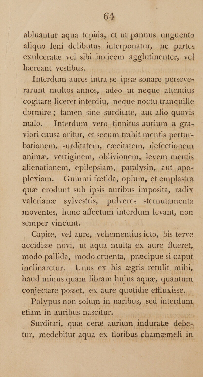 abluantur aqua tepida, et ut pannus unguento aliquo leni delibutus interponatur, ne partes exulceratz:; vel sibi invicem. agglutinenter, vel hareant vestibus. Interdum aures intra se. 1psce sonare perseve- rarunt multos annos, adeo ut neque attentius cogitare liceret interdiu, neque noctu tranquille dormire; tamen sine surditatc, aut alio quovis malo. Interdum vero tinnitus aurium a gra- viori causa oritur, ct secum trahit mentis pertur- bationem, surditatem, cazcitatem, defectionem animae, vertiginem, oblivionem, levem mentis alienationem, epilepsiam, paralysin, aut apo- plexiam. | Gummi foetida, opium, ct emplastra qua erodunt sub ipsis auribus imposita, radix valerianz sylvestris, pulveres sternutamenta moventes, hunc affectum interdum levant, non semper vincunt. Capite, vel aure, vehementius icto, bis terve accidisse novi, ut aqua multa ex aure flueret, modo pallida, modo cruenta, pracipue si caput inclinaretur. Unus ex his zgris retulit mihi, haud minus quam libram hujus aquz, quantum conjectare posset, ex aure quotidie effluxisse. Polypus non solum in naribus, sed interdum, etiam in auribus nascitur. | . Surditati, qux cera aurium | induratze dei tur, medebitur aqua ex floribus chamaemeli i in