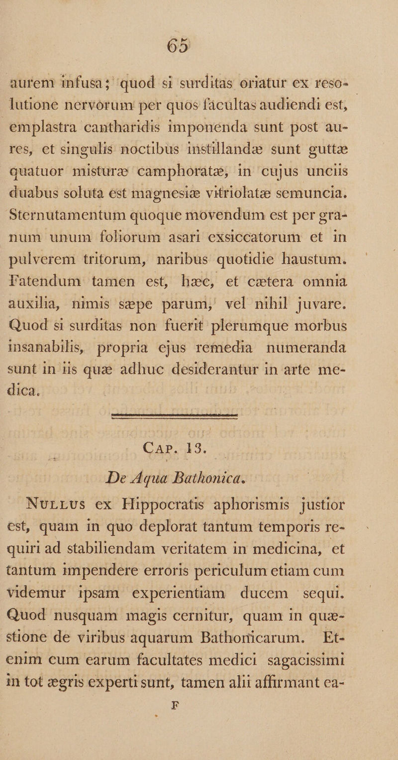 aurem infusa; quod si surditas oriatur ex reso- lutione nervorum per quos fácultas audiendi est, | emplastra cantharidis imponenda sunt post au- res, et singulis noctibus instillandae sunt guttze quatuor mistur:; camphorate, in cujus unciis duabus soluta est magnesize vitriolatze semuncia. Sternutamentum quoque movendum est per gra- num unum foliorum asari exsiccatorum et in pulverem tritorum, naribus quotidie haustum. Fatendum tamen est, hac, et csetera omnia auxilia, nimis sepe parum, vel nihil juvare. Quod si surditas non fuerit plerumque morbus insanabilis, propria ejus remedia numeranda sunt in iis quae adhuc desiderantur in arte. me- dica. CAP. 13. De Aqua Bathonica. NurLvs ex Hippocratis aphorismis justior est, quam in quo deplorat tantum temporis re- quiri ad stabiliendam veritatem in medicina, et tantum impendere erroris periculum etiam cum videmur ipsam experientiam ducem sequi. Quod nusquam magis cernitur, quam in qua- stione de viribus aquarum Bathoricarum. Et- enim cum earum facultates medici sagacissimi in tot zegris experti sunt, tamen alii affirmant ca- F