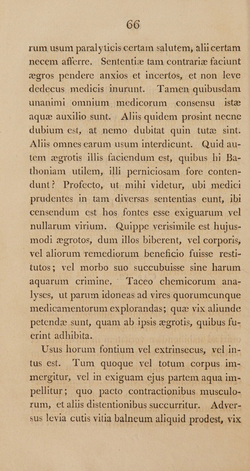 rum usum paralyticis certam salutem, alii certam necem afferre. Sententize tam contrarize faciunt cgros pendere anxios et incertos, et non leve dedecus medicis inurunt. Tamen quibusdam unanimi omnium medicorum consensu istae aquae auxilio sunt. . Aliis quidem prosint necne dubium est, at nemo dubitat quin tute sint. Aliis omnes earum usum interdicunt. Quid au- tem zgrotis illis faciendum est, quibus hi Ba- thoniam utilem, illi perniciosam fore conten- dunt? Profecto, ut mihi videtur, ubi medici prudentes in tam diversas sententias eunt, ibi censendum est hos fontes esse exiguarum vel nullarum virium. | Quippe verisimile est hujus- modi dgrotos, dum illos biberent, vel corporis, vel aliorum remediorum beneficio fuisse resti- tutos; vel morbo suo succubuisse sine harum aquarum crimine, Taceo chemicorum ana- lyses, ut parum idoneas ad vires quorumcunque medicamentorum explorandas; qua vix aliunde petendze sunt, quam ab ipsis zegrotis, quibus fu- erint adhibita. | | Usus horum fontium vel extrinsecus, vel in- tus est. Tum quoque vel totum corpus im- mergitur, vel in exiguam ejus partem aqua im- pellitur; quo pacto contractionibus musculo- rum, et alis distentionibus succurritur. | Adver- sus levia cutis vitia balneum aliquid prodest, vix