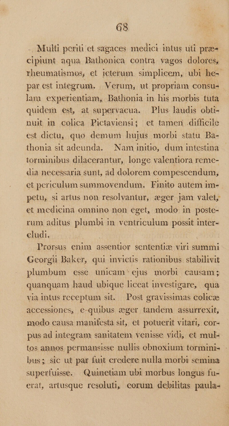 . Multi periti et sagaces medici intus uti prae cipiunt aqua Bathonica contra vagos dolores, rheumatismos, et icterum simplicem, ubi he-- par est integrum. . Verum, ut propriam consu«- lam experientiam, Bathonia in his morbis tuta quidem est, at supervacua. Plus laudis obti- nuit imn colica Pictaviensi; et tamen .difficile est dictu, quo demum hujus morbi statu. Ba- thonia sit adeunda. Nam initio, dum intestina torminibus dilacerantur, longe valentiora reme- dia necessaria sunt, ad dolorem compescendum, ct periculum summovendum. Finito autem im- petu, si artus non resolvantur, zger jam valet, et medicina omnino non eget, modo in poste- rum aditus plumbi in. ventriculum possit inter- cludi. | Prorsus enim assentior sententie viri summi Georgii Baker, qui invictis rationibus stabilivit plumbum esse unicam'* ejus morbi causam; quanquam haud ubique liceat investigare, qua via Intus receptum sit. Post gravissimas colicze accessiones, e-quibus zger tandem assurrexit, modo causa manifesta sit, et potuerit vitari, cor- pus ad integram sanitatem venisse vidi, et mul- tos annos permansisse nullis obnoxium tormini-- bus; sic ut par fuit credere nulla morbi semina superfuisse. Quunetiam ubi morbus longus fu- erat, artusque resoluti, eorum debilitas paula-