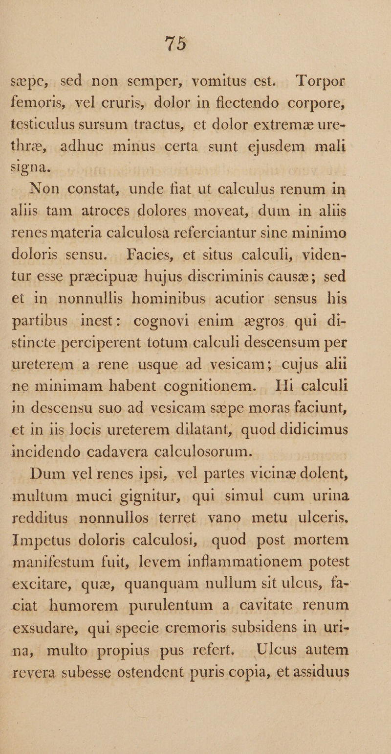 Sepe, sed non semper, vomitus est. Torpor femoris, vel cruris, dolor in flectendo corpore, testiculus sursum tractus, et dolor extremae ure- thre, adhuc minus certa sunt ejusdem mali signa. : Non constat, unde fiat ut calculus renum in alis tam atroces dolores moveat, dum in aliis renes materia calculosa referciantur sine minimo doloris sensu. Facies, et situs calculi, viden- tur esse praecipuze hujus discriminis cause; sed et in nonnullis hominibus acutior sensus his partibus inest: cognovi enim agros, qui di- stincte perciperent totum calculi descensum per ureterem a rene usque ad vesicam; cujus alii ne minimam habent cognitionem... Hi calculi in descensu suo ad vesicam sa:epe moras faciunt, €t in iis locis ureterem dilatant, quod didicimus incidendo cadavera calculosorum. Dum vel renes ipsi, vcl partes vicinz dolent, multum muci gignitur, qui simul cum urina redditus nonnullos terret vano metu ulceris. Impetus doloris calculosi, quod post mortem manifestum fuit, levem inflammationem potest excitare, que, quanquam nullum sit ulcus, fa- ciat humorem purulentum a. cavitate renum exsudare, qui specie cremoris subsidens in uri- na, multo propius pus refert. Ulcus autem revera subesse ostendent puris copia, et assiduus