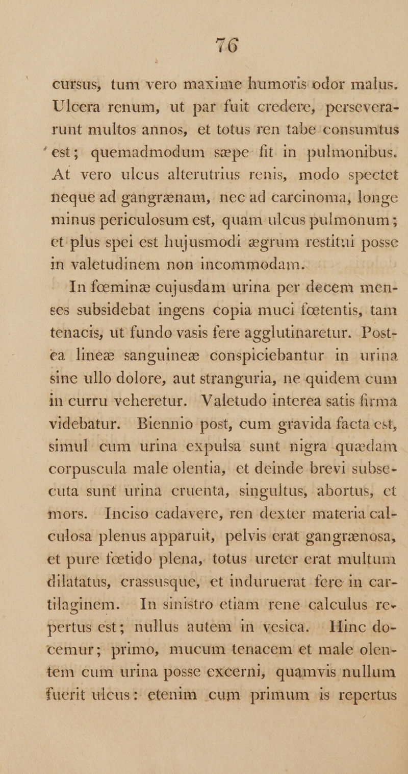 e cursus, tum vero maxime humoris odor malus. Ulcera renum, ut par fuit credere, persevera- runt multos annos, et totus ren tabe consumtus est; quemadmodum sepe fit in. pulmonibus. At vero ulcus alterutrius renis, modo spectet neque ad gangranam,. nec ad carcinoma, longe minus periculosum est, quam ulcus pulmonum; et: plus spei est hujusmodi aegrum restitui posse in valetudinem non incommodam. In fceminz cujusdam urina. per decem men- ees subsidebat ingens copia muci fcetentis, tam tenacis, ut fundo vasis fere agglutinaretur. Post- ea linee sanguinez conspiciebantur in urina sine ullo dolore, aut stranguria, ne quidem cum in curru veheretur. Valetudo interea satis firma videbatur. Biennio post, cum gravida facta cst, simul: cum urina expulsa sunt nigra quaedam corpuscula male olentia, et deinde brevi subse- cuta sunt urinà cruenta, singultus, abortus, ct mors. [Inciso cadavere, ren dexter materia cal- culosa plenus apparuit, pelvis erat gangraenosa, et pure feetido plena, totus ureter erat multum dilatatus, crassusque, et induruerat fere in car- tilaginem. In sinistro etiam. rene calculus re- pertus est; nullus autem in vesica. | Hinc do- cemur; primo, mucum tenacem et male olen- tem cum urina posse exeerni, quamvis nullum fuerit ulcus: etenim. cum primum is repertus