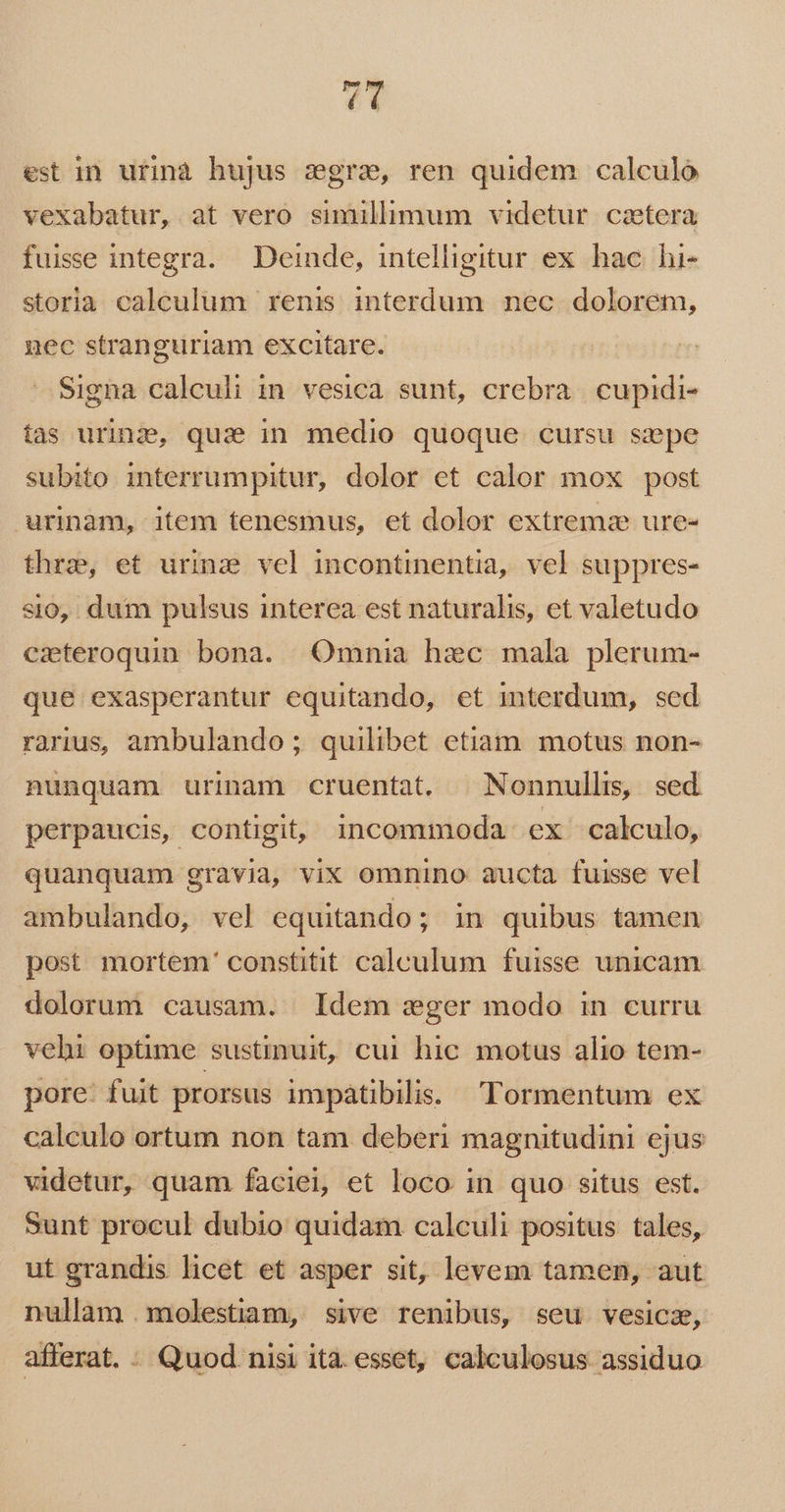 T4 est in urinà hujus zgrae, ren quidem calculo vexabatur, at vero simillimum videtur catera fuisse integra. Deinde, intelligitur ex hac hi- storia calculum renis interdum nec dolorem, nec stranguriam excitare. Signa calculi in vesica sunt, crebra. cupidi- tas uring, qui in medio quoque cursu sepe subito interrumpitur, dolor et calor mox post urinam, item tenesmus, et dolor extrema ure- thrae, et urinz vel incontinentia, vel suppres- sio, dum pulsus interea est naturalis, et valetudo ezteroquin bona. Omnia hzc mala plerum- que exasperantur equitando, et interdum, sed rarius ambulando; quilibet etiam. motus non- nunquam urinam cruentat. |Nonnulls, sed perpaucis, contigit, incommoda ex calculo, quanquam gravia, vix omnino aucta fuisse vel ambulando, vel equitando; in quibus tamen post mortem' constitit calculum fuisse unicam dolorum causam. Idem zger modo in curru vehi optime sustinuit, cui hic motus alio tem- pore: fuit prorsus impátibilis. Tormentum ex calculo ortum non tam deberi magnitudini ejus videtur, quam faciei, et loco in quo situs est. Sunt procul dubio quidam calculi positus tales, ut grandis licet et asper sit, levem tamen, aut nullam molestiam, sive renibus, seu vesicz, afferat. - Quod nisi ita esset, calculosus assiduo