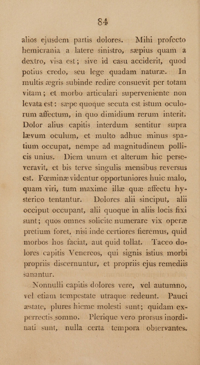 alios ejusdem partis dolores. — Mihi profecto hemicrania a latere sinistro, ssepius quam à dextro, visa est; sive id casu acciderit, quod potius credo, seu lege quadam nature. In multis zegris subinde redire consuevit per totam vitam; et morbo articulari superveniente non levata est: sape quoque secuta est istum oculo- rum affectum, in quo dimidium rerum interit. Dolor alius capitis interdum sentitur supra lavum oculum, et multo adhuc minus spa- tium occupat, nempe ad magnitudinem polli- cis unius. Diem unum et alterum hic. perse- veravit, et bis terve singulis mensibus reversus est. Foeminz videntur opportuniores huic malo, quam viri, tum maxime ille quz affectu hy- sterico tentantur. Dolores alü sinciput, alu occiput occupant, alii quoque in aliis locis fixi sunt; quos omnes solicite numerare vix opera pretium foret, nisi inde certiores fieremus, quid morbos hos faciat, aut quid tollat. Taceo do- lores capitis Venereos, qui signis istius. morbi proprus discernuntur, et proprus ejus remediis sanantur. | | Nonnulli capitis dolores vere, vel autumno, vel etiam tempestate utraque redeunt. Pauci zstate, plures hieme molesti sunt; quidam ex- perrectis somno. | Plerique vero prorsus inordi- naü sunt, nulla certa tempora observantes.