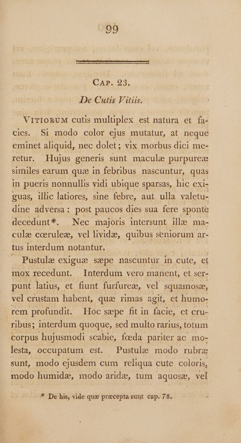 Cap. 23. | De Cutis Vitiis. ViTioRUM cutis mulüplex est natura ét fa^ cies. . Si modo color ejus mutatur, at neque eminet aliquid, nec dolet; vix morbus dici me- retur. Hujus generis sunt macula purpureze similes earum qua in febribus nascuntur, quas in pueris. nonnullis vidi ubique sparsas, hic exi- guas, illic latiores, sine febre, aut ulla valetu- dine adversa : post paucos dies sua. fere sponte decedunt*. Nec majoris intersunt illze ma- cule coerulez, vel lividze, quibus. seniorum ; ar- tus interdum notantur. | | . Pustule exigusm sepe nascuntur in | cute, e mox recedunt. Interdum vero manent, et ser- punt latius, et fiunt furfurez, vel squamose, vel crustam habent, quae rimas agit, et humo- rem profundit. Hoc sepe fit in facie, et Cru- ; ribus; interdum quoque, sed multo rarius, totum corpus hujusmodi scabie, fceda pariter ac mo- lesta, occupatum est. Pustule modo rubrae sunt, modo ejusdem cum reliqua cute coloris, modo humidz, modo aridz, tum aquosz, vel - * De his, vide que precepta sunt cap. 99.