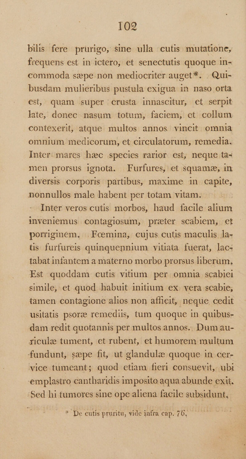 109 bilis fere prurigo, sine ulla cutis mutatione, frequens est in ictero, et senectutis quoque in- commoda szpe.non mediocriter auget *. . Qui- busdam mulieribus pustula exigua in naso orta est, quam super crusta innascitur, et serpit late, donec nasum totum, faciem, et collum contexerit, atque multos annos vincit omnia omnium medicorum, et circulatorum, remedia. Inter: mares hac species rarior est, neque ta- men prorsus ignota. Furfures, et squamze, in diversis corporis partibus, maxime in capite, nonnullos male habent per totam vitam. Inter veros cutis morbos, haud facile alium inveniemus contagiosum, prater scabiem, et porrginem, .Fceemina, cujus cutis maculis. la- tis furfureis quinquennium vitiata. fuerat, lac- tabat infantem a materno morbo prorsus liberum, Est quoddam cutis vitium. per. omnia. scabiei simile, et quod habuit initium ex. vera scabie; tamen contagione alios non afficit, neque cedit usitatis psorze remediis, tum quoque in quibus- dam redit quotannis per multos annos.. Dum au- riculze tument, et rubent, et humorem multum fundunt, sepe fit, ut glandulze quoque in cer- vice tumeant; quod etiam fieri consuevit,. ubi emplastro cantharidis imposito aqua abunde exit. 'Sed hi tumores sine ope aliena facile subsidunt,. * De cutis pruritu, vide infra cap. 76,