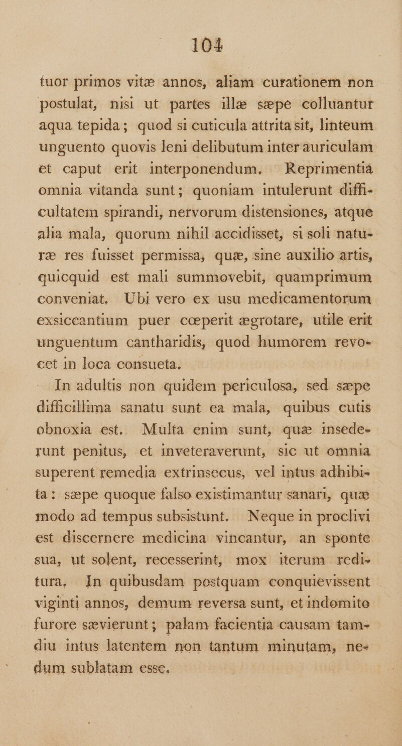 tuor primos vite annos, aliam curationem non - postulat, nisi ut partes ille sepe colluantur aqua tepida; quod si cuticula attrita sit, linteum unguento quovis leni delibutum inter auriculam et caput erit interponendum, ^ Reprimentiá omnia vitanda sunt; quoniam intulerunt diffi- cultatem spirandi, nervorum distensiones, atque alia mala, quorum nihil accidisset, si soli natu- ra res fuisset permissa, quie, sine auxilio artis, quicquid est mali summovebit, quamprimum conveniat. Ubi vero ex usu medicamentorum exsiccantium puer cceperit zegrotare, utile erit unguentum cantharidis, quod humorem revo- cet in loca consueta. In adultis non. quidem periculosa, sed. szepe difficillima sanatu sunt ea mala, quibus cutis obnoxia est. Multa enim sunt, qua insede- runt penitus, et inveteraverunt, sic ut omnia superent remedia extrinsecus, vel intus adhibi- ta: sape quoque falso existimantur sanari, quie modo ad tempus subsistunt. Neque in proclivi est discernere medicina vincantur, an sponte sua, ut solent, recesserint, mox iterum redis tura. In quibusdam postquam conquievissent viginti annos, demum reversa sunt, et indomito furore sevierunt; palam facientia causam tam- diu intus latentem non tantum minutam, ne- dum sublatam esse. |