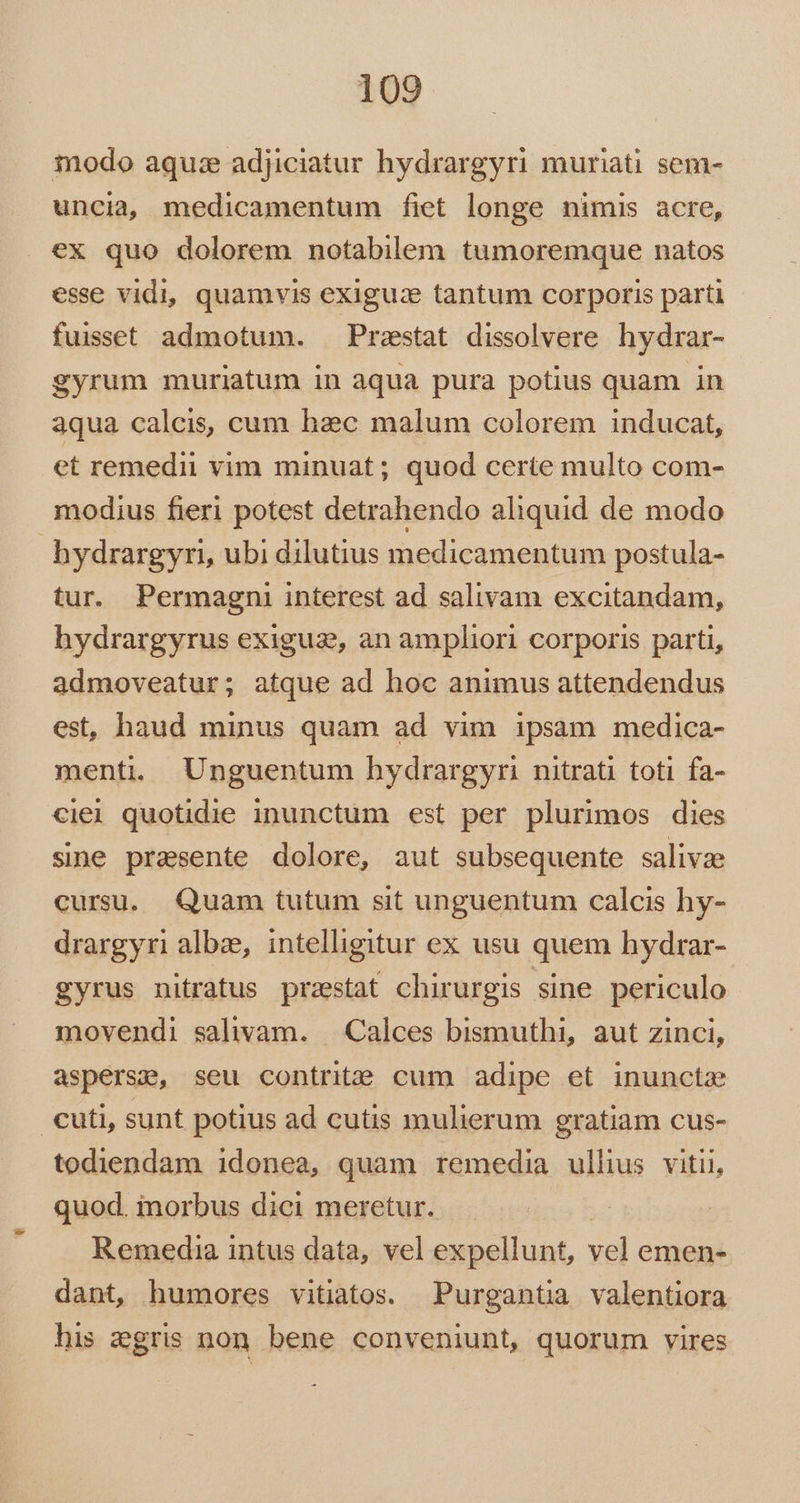 modo aquze adjiciatur hydrargyri muriati sem- uncia medicamentum fiet longe nimis acre, ex quo dolorem notabilem tumoremque natos esse vidi, quamvis exiguz tantum corporis parti fuisset admotum. Praestat dissolvere hydrar- gyrum muriatum in aqua pura potius quam in aqua calcis, cum hac malum colorem inducat, et remedii vim minuat; quod certe multo com- modius fieri potest detrahendo aliquid de modo hydrargyri, ubi dilutius medicamentum postula- tur. Permagni interest ad salivam excitandam, hydrargyrus exiguz, an ampliori corporis parti, admoveatur; atque ad hoc animus attendendus est, haud minus quam ad vim ipsam medica- menti, Unguentum hydrargyri nitrati toti fa- ciei quotidie inunctum est per plurimos dies sine presente dolore, aut subsequente salivze cursu. Quam tutum sit unguentum calcis hy- drargyri albze, intelligitur ex usu quem hydrar- gyrus nitratus przstat chirurgis sine periculo movendi salivam. — Calces bismuthi, aut zinci, asperse, seu contrite cum adipe et inuncta cuti, sunt potius ad cutis mulierum gratiam cus- todiendam idonea, quam remedia ullius vitii, quod. inorbus dici meretur. Remedia intus data, vel expellunt, vel emen- dant, humores vitiatos. Purgantia valentiora his egris non. bene conveniunt, quorum vires
