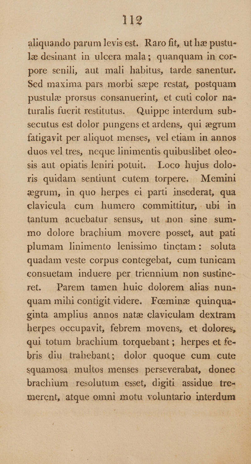 aliquando parum levisest. Raro fit, ut haze pustu- le desinant in. ulcera mala; quanquam in cor- pore senili, aut mali habitus, tarde sanentur. Sed maxima pars morbi szpe restat, postquam pustulee prorsus consanuerint, et cuti color na- turalis fuerit restitutus. Quippe interdum sub- secutus est dolor pungens et ardens, qui egrum fatigavit per aliquot menses, vel etiam in annos duos vel tres, neque linimentis quibuslibet oleo- sis aut opiatis leniri potuit... Loco hujus dolo- ris quidam sentiunt cutem torpere. Memini sgrum, in quo herpes ei parti insederat, qua clavicula cum humero committitur,. ubi in tantum acuebatur sensus, ut anon sine. sum- mo dolore brachium movere posset, aut pati plumam linimento lenissimo tinctam: soluta quadam veste corpus contegebat, cum tunicam | consuetam induere per triennium non sustine- ret. Parem tamen huic dolorem alias nun- quam mihi conügit videre. Foemina quinqua- ginta amplius annos nate claviculam dextram herpes occupavit, febrem movens, et dolores, qui totum brachium. torquebant ; herpes et fe- bris diu trahebant; dolor quoque cum cute squamosa multos menses perseverabat, donec brachium resolutum esset, digiti assidue. tre-- merent, atque omni motu voluntario interdum