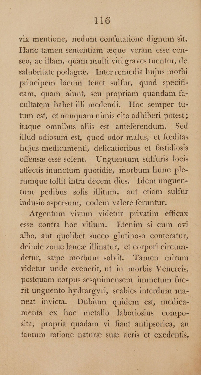 vix mentione, nedum confutatione dignum sit. Hanc tamen sententiam zeque veràm csse cen- seo, ac illam, quam multi viri graves tuentur, de salubritate podagrze. Inter remedia hujus morbi principem locum tenet sulfur, quod specifi- càm, quam aiunt, seu propriam quandam fa- cultatem habet illi medendi. Hoc semper tu- tum est, etnunquam nimis cito adhiberi potest ; itaque omnibus alis est anteferendum. — Sed illud odiosum est, quod odor malus, et fceditas hujus medicamenti, delicatioribus et fastidiosis offensas esse solent. Unguentum sulfuris locis affectis inunctum quotidie, morbum hunc ple- rumque tollit intra decem dies. Idem unguen- tum pedibus solis illitum, aut etiam sulfur indusio aspersum, eodem valere feruntur. Argentum vivum videtur privatim | efficax esse contra hoc vitium. Etenim si cum ovi albo, aut quolibet succo glutinoso conteratur, deinde zonze lanez illinatur, et corpori circum- detur, szpe morbum solvit. Tamen mirum videtur unde evenerit, ut in morbis Venereis, postquam corpus sesquimensem inunctum fue- rit unguento hydrargyri, scabies interdum ma- neat invicta. Dubium quidem est, medica- menta ex hoc metallo laboriosus compo- sitaj propria quadam vi fiant antipsorica, an tantum ratione nature sua acris et exedentis,