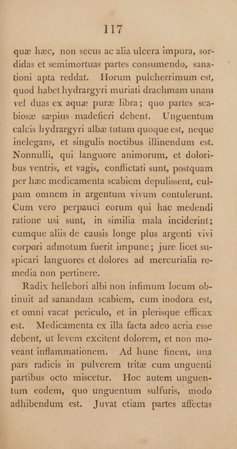 Hu qua hzc, non secus ac alia ulcera impura, sor- didas et semimortuas partes consumendo, sana- tioni apta reddat. Horum pulcherrimum est, quod habet hydrargyri muriati drachmam unam vel duas ex aqua purz libra; quo partes sca- biose ssepius: madefieri debent. | Unguentum calcis hydrargyri albae tatum quoque est, neque inelegans, et singulis noctibus illinendum est. Nonnull, qui languore animorum, ct dolori- bus ventris, et vagis, conflictati sunt, postquam per haec medicamenta scabiem depulissent, cul- pàm omnem in argentum vivum contulerunt. Cum vero perpauci eorum qui hac medendi ratione usi sunt, in similia mala inciderint; cumque alus de causis longe plus argenti vivi corpori admotum fuerit impune; jure licet su- spicari languores et dolores ad mercurialia re- media non pertinere. Radix hellebori albi non infimum locum ob- tinuit ad sanandam scabiem, cum inodora est, et omni vacat periculo, et in plerisque efficax es. Medicamenta ex illa facta adeo acria esse debent, ut levem excitent dolorem, et non mo- veant inflammationem. | Ad hunc finem, una pars radicis in. pulverem trit». cum unguenti partibus octo miscetur. Loc autem unguen- tum eodem, quo unguentum sulfuris, modo adhibendum est, Juvat etiam partes affectas