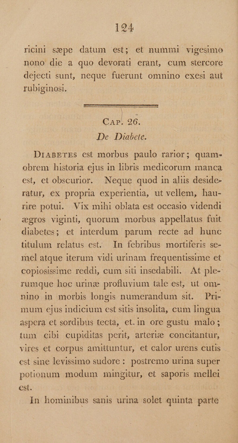 rini sepe datum est; et nummi vigesimo nono die a quo devorati erant, cum stercore dejecti sunt, neque fuerunt omnino exesi aut $3 26. De Diabete. rubiginosi. DiABETES est morbus paulo rarior; quam- obrem historia ejus in libris medicorum manca est, et obscurior. Neque quod in aliis deside- ratur, ex propria experientia, ut vellem, hau- rire potui. Vix mihi oblata est occasio videndi zgros viginti, quorum morbus appellatus fuit diabetes; et interdum parum recte ad hunc titulum relatus est. In febribus mortiferis se- mel atque iterum vidi urinam frequentissime et copiosissime reddi, cum siti insedabili.. At ple- rumque hoc urinz: profluvium tale est, ut om- nino in morbis longis numerandum sit. Pri- mum ejus indicium est sitis insolita, cum lingua aspera et sordibus tecta, et.in ore gustu malo ; tum cibi cupiditas perit, arterize. concitantur, vires et corpus amittuntur, et calor urens cutis cst sine levissimo sudore : postremo urina super potionum modum mungitur, et saporis mellei est. In hominibus sanis urina solet quinta parte