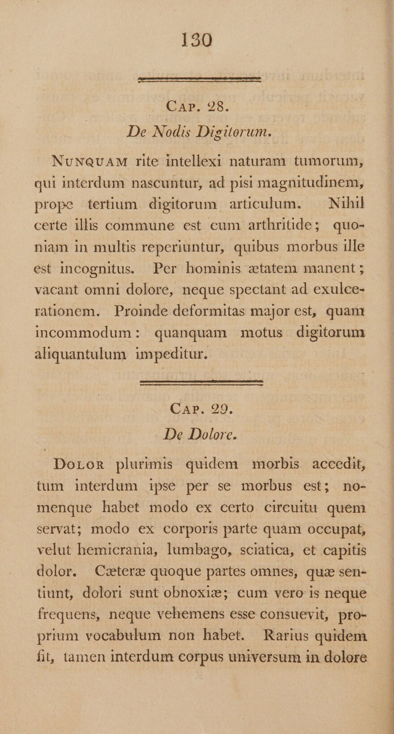 ; Aum, 93. De Nodis Digitorum. NuNQUAM rite intellexi naturam tumorum, qui interdum nascuntur, ad pisi magnitudinem, prope tertium digitorum articulum. — Nihil certe illis commune est cum arthritide; quo- niam in multis reperiuntur, quibus morbus ille est incognitus. Per hominis ztatem manent ; vacant omni dolore, neque spectant ad exulce- rationem. Proinde deformitas major est, quam incommodum: quanquam motus digitorum aliquantulum impeditur. CAP. 29. De Dolore. Doron plurimis quidem morbis accedit, menque habet modo ex certo circuitu quem servat; modo ex corporis parte quam occupat, velut hemicrania, lumbago, sciatica, et capitis dolor. Cetera quoque partes omnes, quz sen- tiunt, dolori sunt obnoxize; cum vero is neque frequens, neque vehemens esse consuevit, pro- prium vocabulum non habet. Rarius quidem fit, tamen interdum corpus universum in dolore