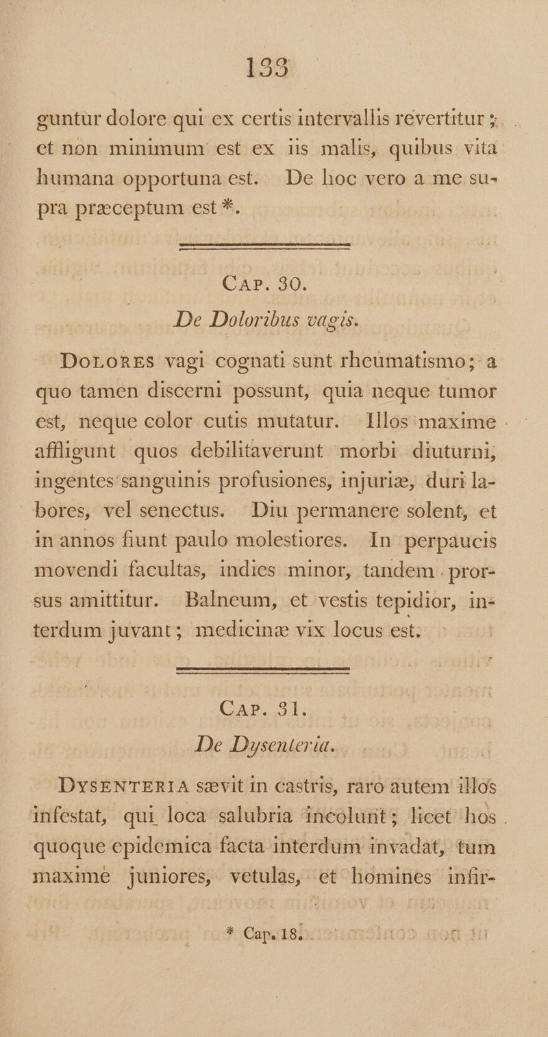 guntur dolore qui: ex certis intervallis revertitur 5 et non minimum est ex iis malis, quibus vita humana opportuna est. De hoc vero a me su- pra praeceptum est *. | Car. 30. De Doloribus vagis. DoronEs vagi cognati sunt rheumatismo; a quo tamen discerni possunt, quia neque tumor est,. neque color cutis mutatur. 1llos maxime - affüligunt quos debilitaverunt morbi. diuturni, ingentes'sanguinis profusiones, injuri, duri la- bores, vel senectus. Diu permanere solent, et in annos fiunt paulo molestiores. In perpaucis movendi facultas, indies minor, tandem . pror- sus amittitur. Balneum, et vestis tepidior, in- terdum juvant; medicine vix locus est; CAP.,31. De Duysenteria. . DYysENTERIA szvit in castris, raro autem illos infestat, qui loca salubria incolurit; licet hos . quoque epidemica facta interdum invadat, tum maxme juniores, vetulàas, et homines infir- * Cap. 18. . £D MIO M. Hl