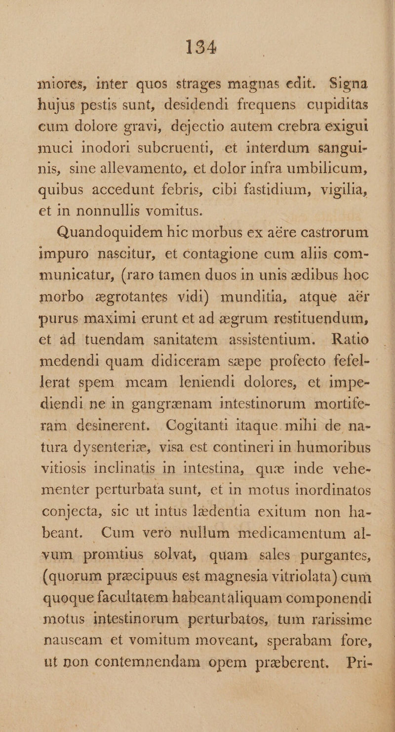 miores, inter quos strages magnas edit. Signa hujus pestis sunt, desidendi frequens cupiditas cum dolore gravi, dejectio autem crebra exigui muci inodori subcruenti, et interdum sangui- nis, sine allevamento, et dolor infra umbilicum, quibus accedunt febris, cibi fastidium, vigilia, etin nonnullis vomitus. — Quandoquidem hic morbus ex aére castrorum impuro nascitur, et contagione cum aliis com- municatur, (raro tamen duos in unis zedibus hoc morbo zgrotantes vidi) munditia, atque aér purus maximi erunt et ad aegrum restituendum, et àd tuendam sanitatem | assistentium. | Ratio medendi quam didiceram sepe profecto fefel- lerat spem. meam leniendi dolores, ct impe- diendi ne in gangraenam intestinorum mortife- ram desinerent. Cogitanti itaque. mihi de, na- tura dysenteriz, visa est contineri in humoribus vitiosis inclinatis in intestina, quie inde vehe- menter perturbata sunt, et in motus inordinatos conjecta, sic ut intus ledentia exitum non ha- beant. Cum vero nullum medicamentum al- vum. promtüus solvat, quam sales purgantes, (quorum prazcipuus est magnesia vitriolata) cum quoque facultatem habeantaliquam componendi motus intestinorum perturbatos, tum rarissime nauseam et vomitum moveant, sperabam fore, ut Don contemnendam opem praberent. Pri- CUm rpm