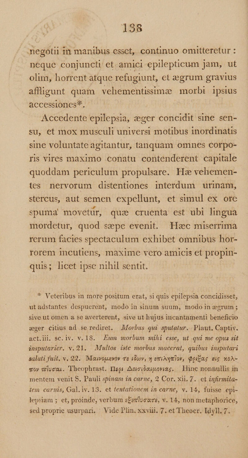 negotii in manibus esset, continuo omitteretur : neque conjuncti et amici epilepticum Jam, ut olim, horrent atque refugiunt, ct aegrum gravius affigunt quam vehementisimz morbi ipsius accessiones*. | Accedente epilepsia, :ger concidit sine sen- su, et mox musculi universi motibus inordinatis sine voluntate agitantur, tanquam omnes corpo- rs vires maximo conatu contenderent capitale quoddam periculum propulsare. Hz vehemen- tes nervorum distentiones interdum urinam, stercus, aut semen expellunt, et simul ex ore spuma movetur, quz cruenta est ubi lingua mordetur, quod sepe evenit. Hzc miserrima rerum facies spectaculum exhibet omnibus hor- rorem incutiens, maxime vero amicis et propin- quis; licet ipse nihil sentit. | * Veteribus in more positum erat, si quis epilepsia concidisset, ut adstantes despuerent, modo in sinum suum, modo in egrum ; sive ut omen a se averterent, sive ut hujus incantamenti beneficio zger citius ad se rediret. Morbus qui sputatur. Plaut. Captiv. act.iii. sc. lv. v. 18. Eum morbum mihi esse, ut qui me opus sit insputarier. v. 291. — Multos iste morbus macerat, quibus insputari saluti fuit. v. 92. Mauvopuevov T&amp; 10v, * emixx lov, Qoifas sig xoA- «oy wlucai. Theophrast. Hegs Aeicióoupuoviag. — Hine nonnullis in mentem venit S, Pauli spinam in carne, 2 Cor. xii, 7. et infirmita- tem. carnis, Gal.iv. 13. et tentationem in carne, v. 14, fuisse epi- lepsiam ; et, proinde, verbum e£ezlve'wre, v. 14, non metaphorice, sed proprie usurpari, Vide Plin. xxviii. 7. et Theocr. Idyll. 7.