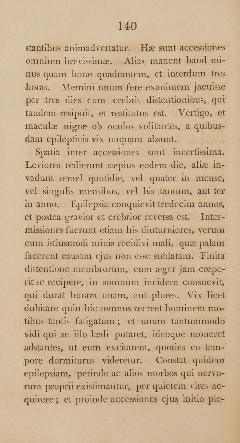 stantibus animadvertatur. Hz sunt accessiones omnium brevissima. | Alias manent haud mi- nus quam horx quadrantem, et interdum tres horas. Memini unum fere exanimem jacuisse per tres dies cum crebris distentionibus, qui tandem resipuit, et restitutus est. Vertigo, et macule nigrae ob oculos volitantes, a quibus- dam epilepticis vix unquam absunt. - Spatia inter accessiones sunt incertissima. Leviores redierunt sepius eodem die, alie in- vadunt semel quotidie, vel quater in mense, vel singulis mensibus, vel bis tantum, aut ter in anno. Epilepsia conquievit tredecim annos, et postea gravior et crebrior reversa est. Inter- missiones fuerunt etiam his diuturniores, verum cum istiusmodi minis recidivi mali, quz palam facerent causam cjus non esse sublatam. Finita distentione membrorum, cum zeger jam coepe- ritse recipere, in somnum incidere consuevit, qui durat horam unam, aut plures. Vix licet dubitare quin hie somnus recreet hominem mo- tibus tantis fatigatum ;; ct unum tantummodo vidi qui se illo lzedi putaret, ideoque moneret adstantes, ut eum excitarent, quoties eo tem- pore dormiturus videretur. Constat quidem epilepsiam, perinde ac alios morbos qui nervo- rum proprii existimantur, per quietem vires ac- quirere; et proinde accessiones ejus initio ple-
