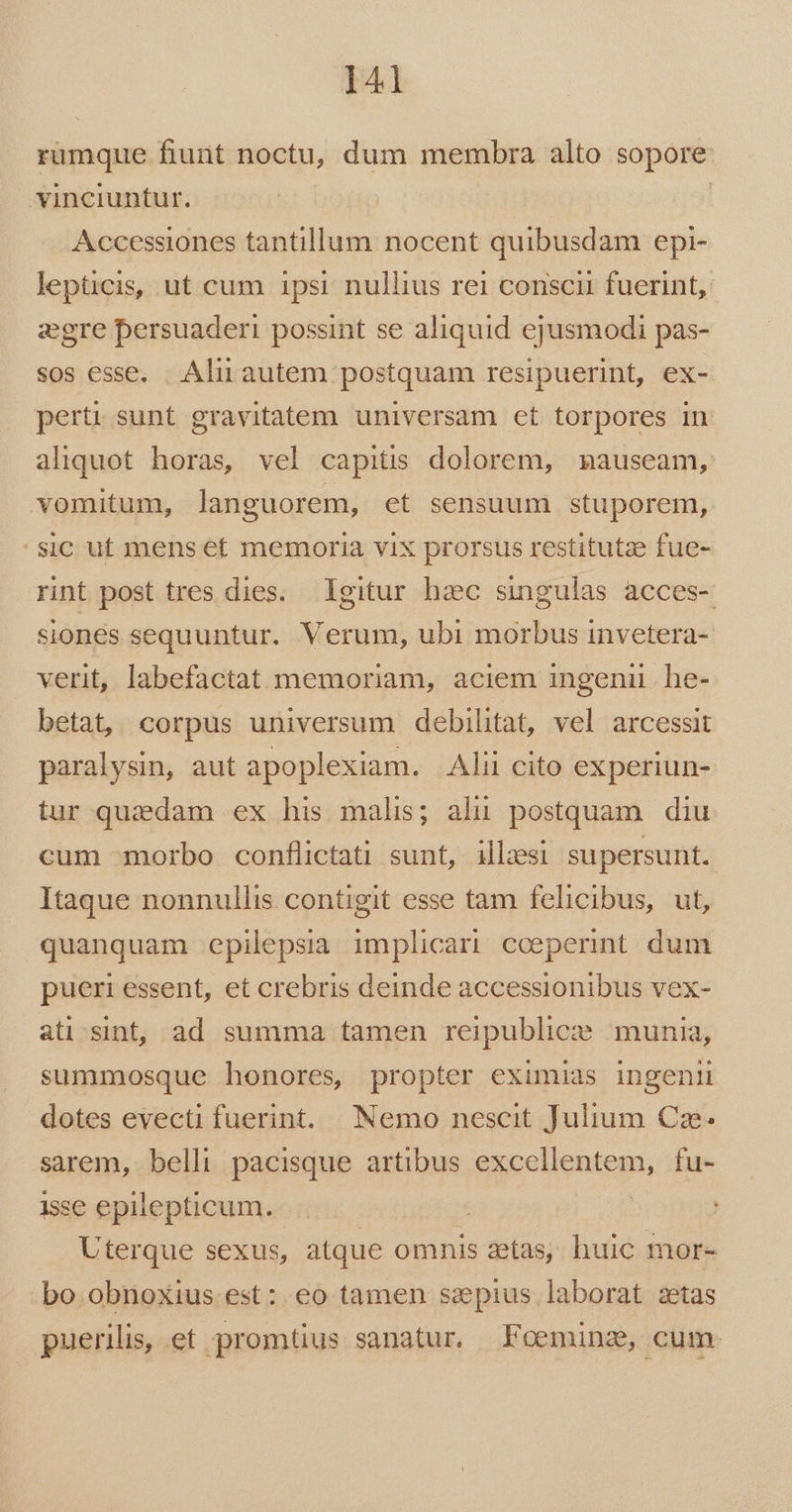 rumque fiunt noctu, dum membra alto sopore vinciuntur. | Accessiones tantillum nocent quibusdam epi- lepticis, ut cum ipsi nullius rei conscii fuerint, egre bersuaderi possint se aliquid ejusmodi pas- sos esse. . Alii autem postquam resipuerint, ex- perti sunt gravitatem universam et torpores in aliquot horas, vel capitis dolorem, nauseam, vomitum, languorem, et sensuum stuporem, sic ut mens et memoria vix prorsus restitutze fue- rint post tres dies. Igitur hzc singulas acces- siones sequuntur. Verum, ubi morbus invetera- verit, labefactat memoriam, aciem ingenii. he- betat, corpus universum debilitat, vel arcessit paralysin, aut apoplexiam. Alii cito experiun- tur quadam ex his malis; alii postquam diu cum morbo conflictati sunt, illesi supersunt. Itaque nonnullis contigit esse tam felicibus, ut, quanquam epilepsia implicari cceperint dum pueri essent, et crebris deinde accessionibus vex- ati.sint, ad summa tamen reipublice munia, summosque honores, propter eximias ingeni dotes evecti fuerint. Nemo nescit Julium C€ze. sarem, belli pacisque artibus excellentem, fu- isse epilepticum.- : | Uterque Sexus, atque omnis aetas, huic mor- bo obnoxius est: eo tamen szpius laborat zetas puerilis, et promtius sanatur. Foeminz, cum.