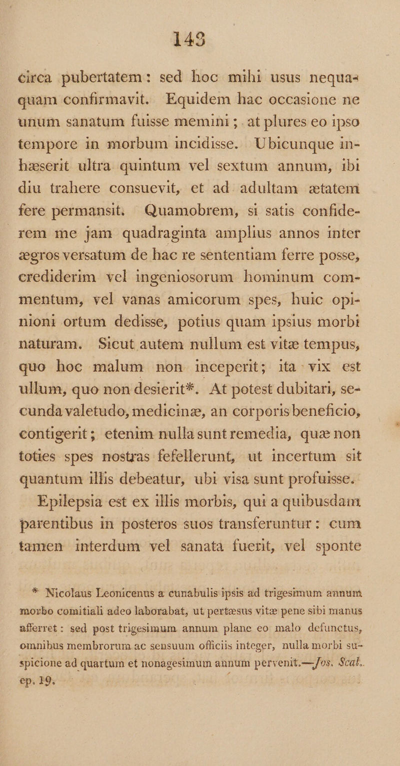 circa pubertatem : sed hoc mihi usus nequa- quam confirmavit. Equidem hac occasione ne unum sanatum fuisse memini ; . at plures eo ipso tempore in morbum incidisse. Ubicunque in- hzserit ultra. quintum vel sextum annum, ibi diu trahere consuevit, et ad adultam statem fere permansit: Quamobrem, si satis confide- rem me jam quadraginta amplius annos inter zeros versatum de hac re sententiam ferre posse, crediderim. vel ingeniosorum. hominum com- mentum, vel vanas amicorum spes, huic opi- nioni ortum dedisse, potius quam ipsius morb: naturam. Sicut autem nullum est vitze tempus, quo hoc malum non inceperit; ita. vix est ullum, quo non desierit*. At potest dubitari, se- cunda valetudo, medicinz, an corporis beneficio, contigerit; etenim nullasuntremedia, qua non toties spes nostras fefellerunt, ut incertum sit quantum illis debeatur, ubi visa sunt profuisse. Epilepsia est ex illis morbis, qui a quibusdam parentibus in posteros suos transferuntur: cum tamen interdum vel sanata fuerit, vel sponte * Nicolaus Leonicenus a cunabulis ipsis ad trigesimum annum . morbo comitiali adeo laborabat, ut pertesus vitz pene sibi manus afferret: sed post trigesimum annum plane eo malo defunctus, omnibus membrorum ac sensuum officiis integer, nulla morbi su- spicione ad quartum et nonagesimum annum pervenit.—/os. Scal. ep. 19. í
