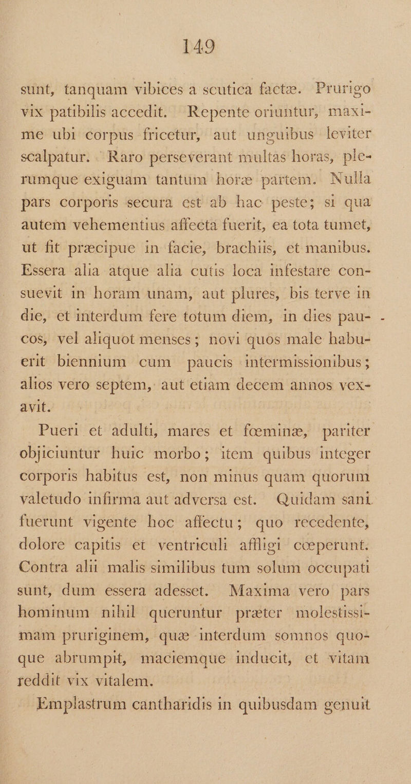 sunt, tanquam vibices a scutica factze. Prurigo vix patibilis accedit. Repente oriuntur, maxi- me ubi corpus fricetur, aut unguibus leviter scalpatur. ' Raro perseverant multas horas, ple- rumque exiguam tantum hore partem. Nulla pars corporis secura cst ab hac peste; si qua autem vehementius affecta fuerit, ea tota tumet, ut fit praecipue in facie, brachiis, et manibus. Essera alia atque alia cutis loca infestare con- suevit 1n horam unam, aut plures, bis terve in die, et interdum fere totum diem, in dies pau- cos, vel aliquot menses; novi quos male habu- erit biennium. cum paucis intermissionibus ; alios vero septem, aut etiam decem annos vex- avit. | | Pueri et adulti, mares et foeminz, pariter. objiciuntur huic morbo; item quibus integer corporis habitus est, non minus quam quorum valetudo infirma aut adversa est. Quidam sant fuerunt vigente hoc affectu; quo recedente, dolore capitis et ventriculi affligi! cceperunt. Contra alii malis similibus tum solum occupati sunt, dum essera adesset. Maxima vero pars hominum nihil queruntur prater molestissi- mam pruriginem, quae interdum somnos quo- que abrumpit, maciemque inducit, et vitam reddit vix vitalem. Emplastrum cantharidis in quibusdam genuit