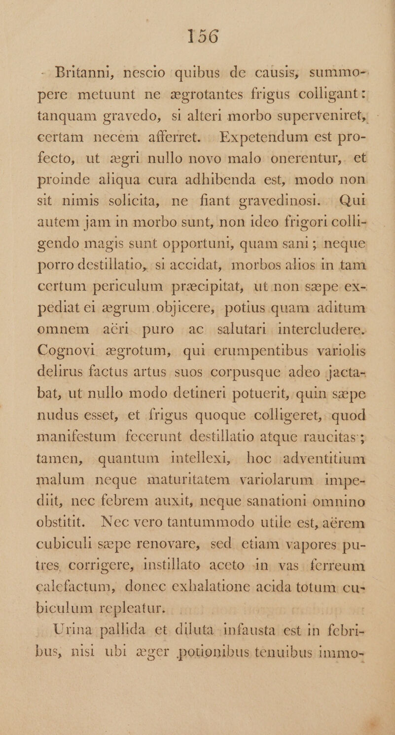 Brtanni, nescio quibus de causis, summo- pere metuunt ne zgrotantes frigus colligant: tanquam gravedo, si alteri morbo superveniret, certam necem afferret. | Expetendum est pro- fecto, ut aegri nullo novo malo: onerentur,. et proinde aliqua cura adhibenda est, modo non sit nimis solicita, ne fiant gravedinosi. Qui autem jam in morbo sunt, non ideo frigori colli- gendo magis sunt opportuni, quam sani ; neque porro destillatio, si accidat, morbos alios in tam certum periculum przcipitat, ut.non szepe ex- pediat e zegrum. objicere, potius quam aditum omnem ar. puro ac salutari intercludere. Cognovi zgrotum, qui erumpentibus variolis delirus factus artus suos corpusque adeo jacta- bat, ut nullo modo detineri potuerit, quin szepe nudus esset, et frigus quoque colligeret, quod manifestum fecerunt destillatio atque raucitas'; tamen, quantum intellexi, hoc adventitium malum neque maturitatem. variolarum. impe- diit, nec febrem auxit, neque sanationi omnino obstitit. Nec vero tantummodo utile est, a6órem cubiculi sepe renovare, sed. etiam vapores pu- tres, corrigere, instillato aceto in vas. ferreum calefactum, donec exhalatione acida totum. cu- biculum repleatur. Urina pallida. et. diluta infausta est in febri- bus, nisi ubi eger pouonibus tenuibus immo-