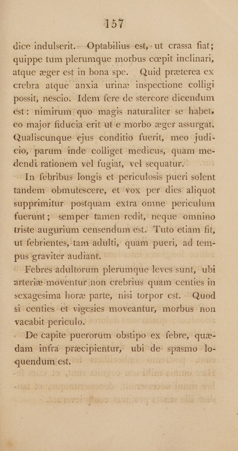 dice indulserit.- Optabilius est,-ut crassa fiat; quippe tum plerumque morbus ccepit inclinari, atque zeger est in bona spe. . Quid praeterea ex crebra atque anxia urinz inspectione colligi possit, nescio. Idem fere de stercore dicendum ést: nimirum quo magis naturaliter se habet, eo major fiducia erit ut e morbo zeger assurgat. Qualiscunque ejus conditio fuerit, meo judi- cio, parum inde colliget medicus, quam me- dendi rationem vel fugiat, vel sequatur. In febribus longis et periculosis pueri solent tandem obmutescere, et vox per dies aliquot supprimitur postquam extra omne periculum fuerunt; semper tamen redit, neque omnino triste augurium censendum est. Tuto etiam fit, ut febrientes, tam adulti, quam pueri, ad tem- pus graviter audiant. ! Febres adultorum plerumque leves sunt, ubi arterize/moventur non crebrius quam centies in sexagesima horz parte, nisi torpor cst. Quod si.centies et vigesies moveantur, morbus non vacabit periculo. -. De capite puerorum obstipo ex febre, quz- dam infra précipientur, ubi de spasmo lo- demie est, ^: