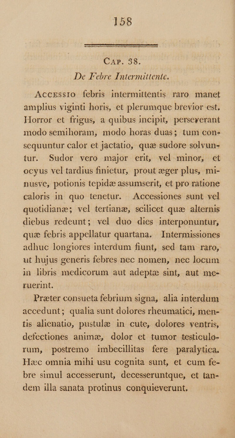 Eum uem eile eel sce m Re ee CAP. 38. De Febre Internuttentc. AccEssIO febris intermittentis raro manet amplius viginti horis, et plerumque brevior est. Horror et frigus, a quibus incipit, perseyerant modo semihoram, modo horas duas; tum con- sequuntur calor et jactatio, quae sudore solvun- tur. Sudor vero major erit, vel minor, et ocyus vel tardius finietur, prout zeger plus, mi- nusve, potionis tepidze assumserit, et pro ratione caloris in quo tenetur. Accessiones sunt vel quotidiana; vel tertiana, scilicet quae alternis diebus redeunt; vel duo dies interponuntur, quz febris appellatur quartana. Intermissiones adhuc longiores interdum fiunt, sed tam raro, ut hujus generis febres nec nomen, nec locum in libris medicorum aut adepta sint, aut me- ruerint. : Praeter consueta febrium signa, alia interdum accedunt; qualia sunt dolores rheumatici, men- tis alienatio, pustulae. in cute, dolores ventris, defectiones anima, dolor et tumor testiculo- rum, postremo imbecillitas fere paralytica. Hzc omnia mihi usu cognita sunt, et cum fe- bre simul accesserunt, decesseruntque, et tan- . dem illa sanata protinus conquieverunt.