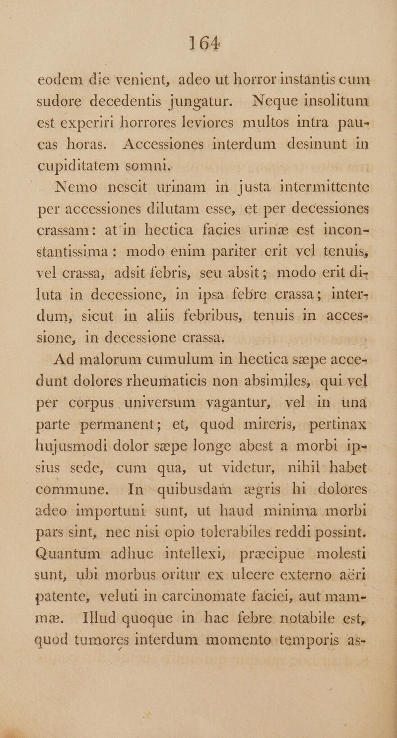 eodem die venient, adeo ut horror instàntis cum sudore decedentis jungatur. Neque insolitum est experiri horrores leviores multos intra pau- cupiditatem somni. Nemo nescit urinam in justa intermittente per accessiones dilutam esse, et per decessiones crassaam: atin hectica facies urina est incon- stantissima : modo enim pariter erit vel tenuis; vel crassa, adsit febris, seu absit; modo erit di- luta in decessione, in ipsa febre crassa; inter- dum, sicut in alis febribus, tenuis in acces- sione, in decessione crassa. | Ad malorum cumulum in hectica szepe acce- dunt dolores rheumaticis non absimiles, qui vel per corpus universum vagantur, vel in und parte permanent; et, quod mireris, pertinax hujusmodi dolor sepe longe abest a morbi 1p- sius sede, cum qua, ut videtur, nihil: habet commune. In quibusdam zgris hi dolores adeo importuni sunt, ut haud minima morbi pàrs sint, nec nisi opio tolerabiles reddi possint. Quantum adhuc intellexi, przcipue molesti sunt, ubi morbus oritur ex ulcere externo aéri patente, veluti in carcinomate faciei, aut mam- mz. Illud quoque in hac febre notabile est, quod tumores interdum momento temporis 3s- —— PER