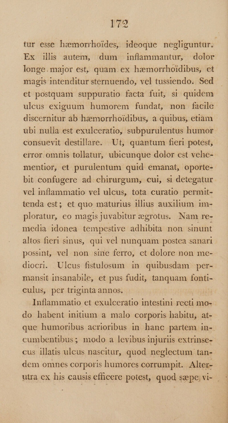 179 tur esse hzmorrhoides, ideoque negliguntur. Ex ilis autem, dum inflammantur, dolor longe.major est, quam. ex hamorrhoidibus, et magis intenditur sternuendo, vel tussiendo.. Sed et postquam suppuratio facta fuit, si quidem ulcus exiguum humorem fundat, non facile discernitur àb haemorrhoidibus, a quibus, etiam übi nulia est exulceratio, subpurulentus humor consuevit destillare. Ut, quantum fieri potest, error. omnis tollatur, ubicunque dolor est vehe- mentior, et purulentum quid emanat, oporte- bit confugere ad chirurgum, cui, si detegatur vel inflammatio vel ulcus, tota curatio. permut- tenda est; et quo maturius illius auxilium. 1m- ploratur, eo magis juvabitur aegrotus. Nam re- media idonea tempestive adhibita non sinunt altos fieri sinus, qui vel nunquam postea sanari possint, vel non sine ferro, et dolore non me- diocri. Ulcus fistulosum in quibusdam per- mansit insanabile, et pus fudit, tanquam fonti- culus, per triginta annos. Inflammatio et exulceratio intestini recti mo- do habent initium a. malo corporis habitu, at- que humoribus acrioribus in. hanc partem in-. cumbentibus; modo a levibus injuriis extrinse- cus illatis ulcus nascitur, quod neglectum tan- dem omnes corporis humores corrumpit. Alter- utra ex his causis efficere potest, quod saepe, vi- .