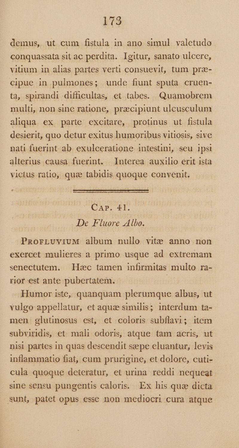 demus, ut cum fistula in ano simul valetudo conquassata sit ac perdita. Igitur, sanato ulcere, vitium in alias partes verti consuevit, tum praz- cipue in pulmones; unde fiunt sputa cruen- ta, spirandi difficultas, et tabes... Quamobrem multi, non sine ratione, przcipiunt ulcusculum aliqua. ex. parte excitare, protinus ut fistula desierit, quo detur exitus humoribus vitiosis, sive nati fuerint. ab. exulceratione intestini, seu ipsi alterius causa fuerint. Interea auxilio erit ista victus ratio, qua tabidis quoque convenit. * PUECAP. EI. De Fluore Albo. PaorLvuviuM album nullo vite anno non exercet mulieres a primo usque ad extremam senectutem. Hzc tamen infrmitas multo ra- rior est ante pubertatem. | Humor iste, quanquam plerumque albus, ut vulgo appellatur, et aquze similis; interdum ta- men glutinosus est, et coloris subflavi; item subvindis, et mali odoris, atque tam acris, ut nisi partes in quas descendit sepe eluantur, levis inflammatio fiat, cum prurigine, et dolore, cuti- cula quoque deteratur, et urina. reddi nequeat sine sensu pungentis caloris. Ex his quae dicta sunt, patet opus esse non mediocri cura atque