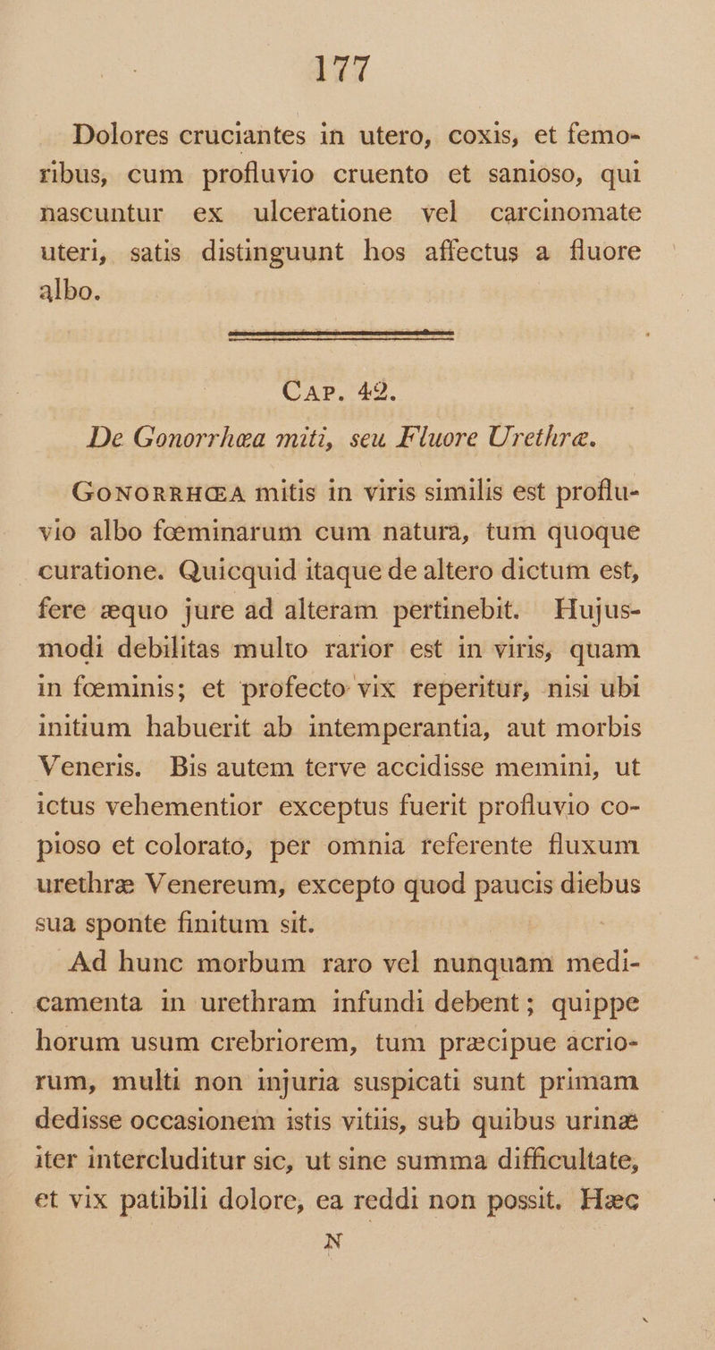 Dolores cruciantes in utero, coxis, et femo- ribus, cum profluvio cruento et sanioso, qui nascuntur ex ulceratione vel carcinomate uteri, satis distinguunt hos affectus a fluore albo. CAP. 42. De Gonorrhea miti, seu Fluore Urethre. GOoNORRHC(A mitis in viris similis est proflu- vio albo foeminarum cum natura, tum quoque curatione. Quicquid itaque de altero dictum est, fere zequo jure ad alteram pertinebit. Hujus- modi debilitas multo rarior est in viris, quam in foeminis; et profecto vix reperitur, nisi ubi initium habuerit ab intemperantia, aut morbis Veneris. Bis autem terve accidisse memini, ut ictus vehementior exceptus fuerit profluvio co- pioso et colorato, per omnia referente fluxum urethra Venereum, excepto quod paucis diebus sua sponte finitum sit. .Ad hunc morbum raro vel nunquam medi- camenta in urethram infundi debent; quippe horum usum crebriorem, tum przcipue acrio- rum, multi non injuria suspicati sunt primam dedisse occasionem istis vitiis, sub quibus urina iter intercluditur sic, ut sine summa difficultate, et vix patibili dolore, ea reddi non possit. Hzc N