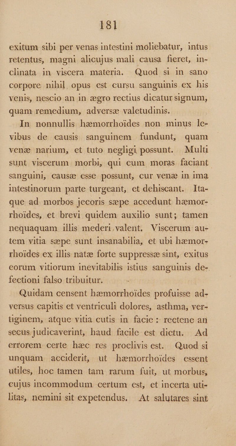 exitum sibi per venas intestini moliebatur, intus retentus, magni alicujus mali causa fieret, in- clinata in viscera materia. Quod si in sano corpore nihil opus est cursu sanguinis ex his venis, nescio an in :zegro rectius dicatur signum, quam remedium, adversae valetudinis. In nonnullis haemorrhoides non minus lc- vibus de causis sanguinem fundunt, quam venae narum, et tuto negligi possunt. Multi sunt viscerum morbi, qui cum moras faciant. sanguini, causc esse possunt, cur vena in ima intestinorum parte turgeant, et dehiscant. 1ta- que ad morbos jecoris siepe accedunt haemor- rhoides, et brevi quidem auxilio sunt; tamen nequaquam illis mederi.valent. Viscerum au- tem vitia sepe sunt insanabilia, et ubi haemor- rhoides ex illis natze forte suppressee sint, exitus eorum vitiorum inevitabilis istius sanguinis de- fectioni falso tribuitur. Quidam censent haemorrhoides profuisse ad- versus capitis et ventriculi dolores, asthma, ver- tiginem, atque vitia cutis in facie :: rectene an secus judicaverint, haud facile. est dictu. Ad errorem certe hzc res proclivis est. Quod si unquam acciderit, ut hasmorrhoides essent utiles, hoc tamen tam rarum fuit, ut morbus, cujus incommodum certum est, et incerta uti- tas, nemini sit expetendus. — At salutares sint
