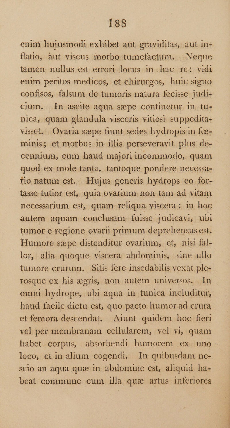 enim hujusmodi exhibet aut graviditas, aut in- flatio, àut viscus morbo tumefactum. | Neque tamen. nullus est errori locus in hac re: vidi enim peritos medicos, et chirurgos, huic signo coníisos, falsum de tumoris natura fecisse judi- cium. In ascite aqua sepe continetur in tu- nica, quam glandula visceris vitiost suppedita- visset. Ovaria sepe fiunt sedes hydropis in fce- minis; et morbus in illis perseveravit plus de- cennium, cum haud majori incommodo, quam quod. ex mole tanta, tantoque pondere necessa- fio natum est. Hujus generis hydrops eo for- tasse tutior est, quia ovarium. non tam ad vitam necessarjum est, quam reliqua viscera : in hoc autem aquam conclusam. fuisse judicavi, ubi tumor e regione ovarii primum deprehensus est. Humore szepe distenditur ovarium, et, nisi fal- lor, alia quoque viscera abdominis, sine ullo tumore crurum. $Sitis fere insedabilis vexat ple- rosque ex his aegris, non autem universos. In omni hydrope, ubi aqua in tunica includitur, haud facile dictu est, quo pacto humor ad crura ct femora descendat. Aiunt quidem hoc fieri vel per membranam cellularem, vel vi, quam habet corpus, absorbendi humorem ex uno loco, et in alium cogendi, In quibusdam ne- scio an aqua quz in. abdomine est, aliquid. ha- beat commune cum illa qua artus inferiores TM - u€— PPP