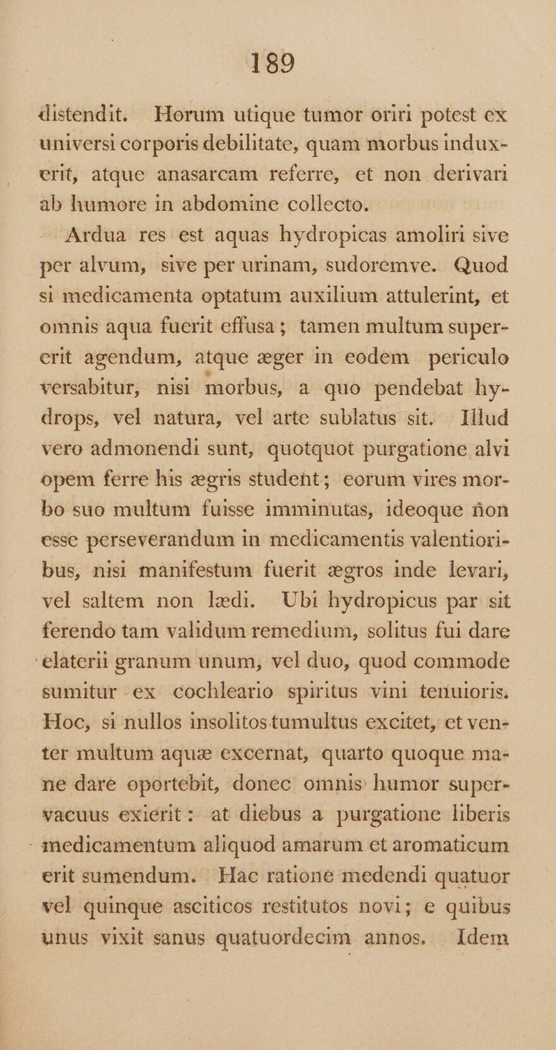 distendit. Horum utique tumor oriri potest ex universi corporis debilitate, quam morbus indux- erit, atque anasarcam referre, et non derivari ab humore in abdomine collecto. Ardua res est aquas hydropicas amoliri sive per alvum, sive per urinam, sudoremve. Quod si medicamenta optatum auxilium attulerint, et omnis aqua fuerit effusa; tamen multum super- erit agendum, atque zger in eodem periculo versabitur, nisi morbus, a quo pendebat hy- drops, vel natura, vel arte sublatus sit. — Hlud vero admonendi sunt, quotquot purgatione alvi opem ferre his zegris studeht; eorum vires mor- bo suo multum fuisse imminutas, ideoque ton esse perseverandum in medicamentis valentiori- bus, nisi manifestum fuerit zegros inde levari, vel saltem non ledi. Ubi hydropicus par sit ferendo tam validum remedium, solitus fui dare 'elaterii granum unum, vel duo, quod commode sumitur-ex cochleario spiritus vini tenuioris, Hoc, si nullos insolitostumultus excitet, et ven- ter multum aqua excernat, quarto quoque ma- ne dare oportebit, donec omnis humor super- vacuus exierit : at diebus a purgatione liberis - imedicamentum aliquod amarum et aromaticum erit sumendum. | Hac ratione medendi quatuor vel quinque asciticos restitutos novi; e quibus unus vixit sanus quatuordecim annos. | Idem