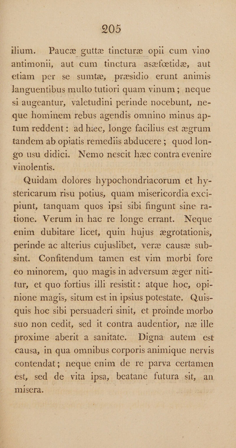905 iium. Paucce gutte tincturzte opii cum vino antimonii, aut cum tinctura asafoetide, aut etiam per se sumte, przsidio erunt animis languentibus multo tutiori quam vinum ; neque si augeantur, valetudini perinde nocebunt, ne- que hominem rebus agendis omnino minus ap- tum reddent : ad h:ec, longe facilius est zegrum tandem ab opiatis remediis abducere ; quod lon- go usu didici. Nemo nescit hzc contra evenire vinolentis. Quidam dolores hypochondriacorum et hy- stericarum risu potius, quam misericordia exci- piunt, tanquam quos 1psi sibi fingunt sine ra- tone. Verum in hac re longe errant. Neque enim dubitare licet, quin hujus zgrotationis, perinde ac alterius cujuslibet, verze causz sub- sint. Confitendum tamen est vim morbi fore éo minorem, quo magis in adversum zeger niti- tur, et quo fortius illr resistit: atque hoc, opi- nione magis, situm est in ipsius potestate. Quis- quis hoc sibi persuaderi sinit, et proinde morbo suo non cedit, sed it contra audentior, nz ille proxime aberit a sanitate. Digna autem est causa, in qua omnibus corporis animique nervis contendat; neque enim de re parva certamen est, sed de vita ipsa, beatane futura sit, an misera. |