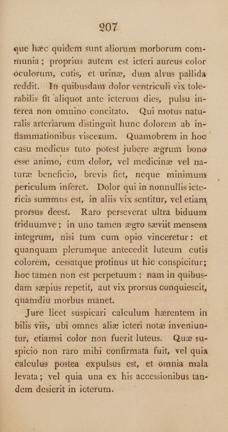 que hic quideni sunt aliorum morborum com- munia; proprius autem est icteri aureus color oculorum, cutis, et urine, dum alvus pallida reddit. Yn quibusdam dolor ventriculi vix tole- rabilis fit aliquot ante icterum dies, pulsu in- fereà non omnino concitato. Qui motus natu- ralis arteriarum distinguit hunc dolorem ab in- flammationibus viscesum. Quamobrem in hoc càsu medicus tuto potest jubere egrum bono esse animo, €um dolor, vel medicine vel na- ture beneficio, brevis fiet, neque minimum | periculum inferet. Dolor qui in nonnullis icte- ficis summus est, 1n aliis vix sentitur, vel etiam prorsus deest. Raro perseverat ultra biduum triduümve; in uno tamen zgro szeviit mensem integrum, nisi tum cum opio vinceretur: ct quanquam plerumque antecedit luteum cutis colorem, cessatque protinus üt hic conspicitur; hoc tamen non est perpetuum : nam in quibus- darn ssepius repetit, aut vix prorsus conquiescit, quamdiu morbus manet. » Jure licet suspicari calculum hszrentem in bilis viis, ubi omnes aliz icteri noté inveniun- tur, etiamsi color non fuerit lutéus.— Quiz su- spicio non raro mihi confirmata fuit, vel quia calculus postea expulsus est, et omnia mala levata; vel quia una ex his accessionibus tan- dem desierit in icterum.