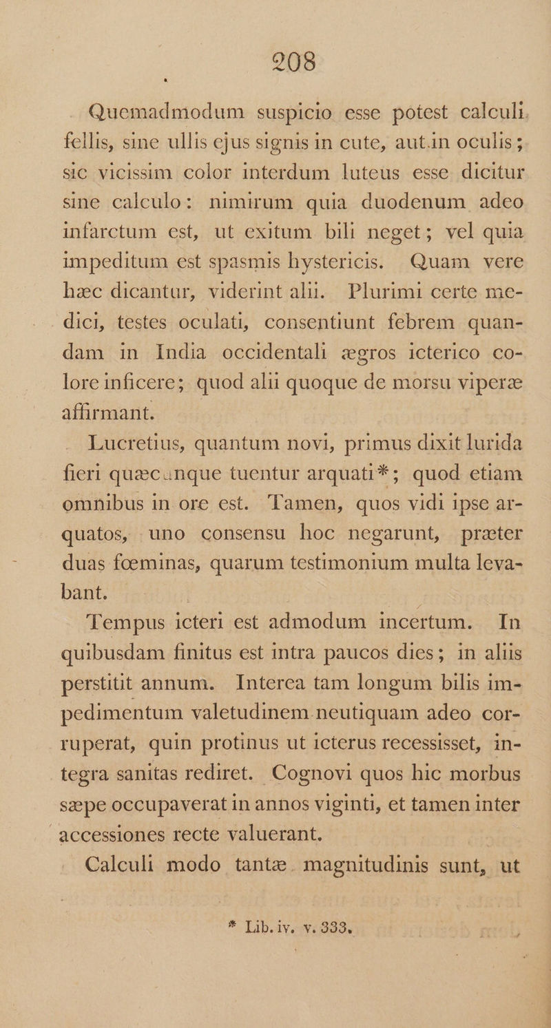 2908 * Quemadmodum suspicio esse potest calculi. fellis, sine ullis ejus signis in cute, autin oculis; sic vicissim color interdum luteus esse dicitur sine calculo: nimirum quia duodenum adeo infarctum est, ut exitum bili neget; vel quia impeditum est spasmis hystericis. Quam vere hac dicantur, viderint alu. Plurimi certe me- dici, testes oculati, consentiunt febrem quan- dam in India occidentali zgros icterico co- loreinficere; quod alii quoque de morsu vipera affirmant. Lucretius, quantum novi, primus dixit lurida fieri quecanque tuentur arquati*; quod etiam omnibus in ore est. amen, quos vidi ipse ar- quatos, uno consensu hoc negarunt, przeter duas foeminas, quarum testimonium multa leva- bant. | ia 'empus icteri est admodum incertum. In quibusdam finitus est intra paucos dies; in aliis persiüt annum. Interea tam longum bilis im- pedimentum valetudinem neutiquam adeo cor- ruperat, quin protinus ut icterus recessisset, in- tegra sanitas rediret. Cognovi quos hic morbus saepe occupaverat in annos viginti, et tamen inter accessiones recte valuerant. Calculi modo tante. magnitudinis sunt, ut F Lib.iveWwosda.