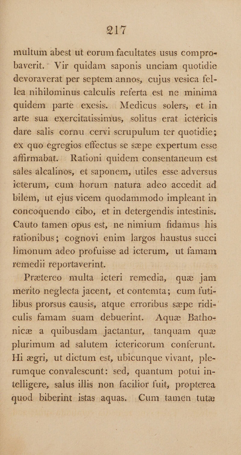 Q7 multum abest ut eorum facultates usus compro- baverit. Vir quidam saponis unciam quotidie devoraverat per septem annos, cujus vesica fel- lea. nihilominus calculis referta est ne minima quidem parte exesi. | Medicus solers, et in arte sua exercitatissimus, solitus erat ictericis dare salis cornu cervi scrupulum ter quotidie; ex quo egregios effectus se sepe expertum esse affirmabat. Rationi quidem consentaneum est sales alcalinos, et saponem, utiles esse adversus icterum, cum horum natura adeo accedit ad bilem, ut ejus vicem quodammodo impleant in concoquendo cibo, et in detergendis intestinis. Cauto tamen opus est, ne nimium fidamus his rationibus; cognovi enim largos haustus succi limonum adeo profuisse ad icterum, ut famam remedii reportaverint. Praetereo multa icteri remedia, quz jam merito neglecta jacent, et contemta; cum futi- libus prorsus causis, atque erroribus sepe ridi- culis famam suam debuerint. Aquae Batho- nice à quibusdam jactantur, tanquam quae plurimum ad salutem ictericorum | conferunt. Hi egri ut dictum est, ubicunque vivant, ple- rumque convalescunt: sed, quantum potui in-- telligere, salus illis non facilior fuit, propterea quod biberint istas aquas. Cum tamen tuta