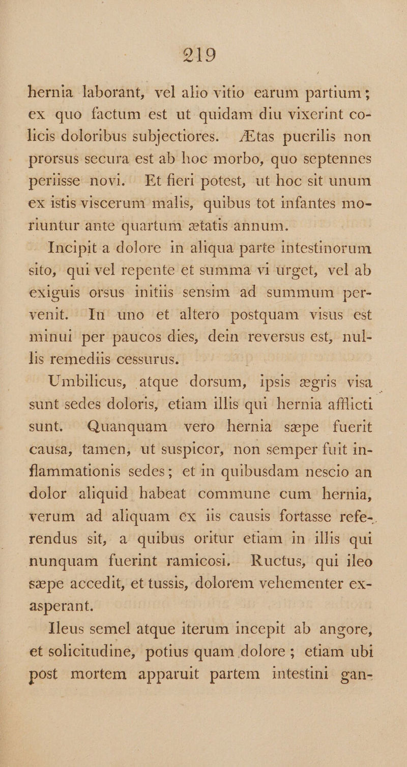 hernia laborant, vel alio vitio earum partium ; ex quo factum est ut quidam diu vixerint co- licis doloribus subjectiores. — /Etas puerilis non prorsus secura est ab hoc morbo, quo septennes perüsse novi. Etfieri potest, ut hoc sit unum ex istis viscerum malis, quibus tot infantes mo- riuntur ante quartum zetatis annum. Incipit a dolore in aliqua parte intestinorum sito, qui vel repente et summa vi urget, vel ab exiguis orsus initiis sensim ad summum per- venit. In uno et altero postquam visus est minui per paucos dies, dein reversus est, nul- lis remedis cessurus. | Umbilicus, atque dorsum, ipsis sgris visa - sunt sedes doloris, etiam illis qui hernia afflicti: sunt. Quanquam vero hernia sepe fuerit causa, tamen, ut suspicor, non semper fuit in- flammationis sedes; et in quibusdam nescio an dolor aliquid habeat commune cum hernia, verum ad aliquam ex iis causis fortasse refe-. rendus sit, a quibus oritur etiam in illis qui nunquam fuerint ramicosi, Ructus, qui ileo sepe accedit, et tussis, dolorem vehementer ex- asperant. Ileus semel atque iterum incepit ab. angore, et solicitudine, potius quam dolore ; etiam ubi post mortem apparuit partem intestini gan-
