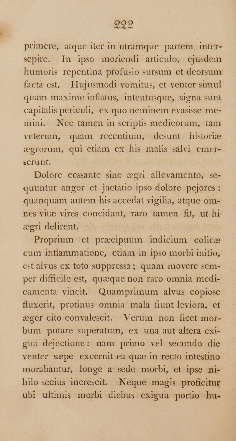 pO primere, atque iter in utramque partem intcer- sepire. In ipso moriendi articulo, ejusdem  humoris. repentina profusio sursum et deorsum facta est. Hujusmodi vomitus, et venter simul quam maxime inflatus, intentusque, signa sunt capitalis periculi, ex quo neminem evasisse me- mini. Nec tamen in scriptis medicorum, tam veterum, quam recentium, desunt historie zegrorum, qui etiam ex his malis salvi emer- serunt. Dolore cessante sine zgri allevamento, se- quuntur angor et jactatio 1pso dolore pejores : quanquam autem his accedat vigilia, atque om- nes vitz: vires concidant, raro tamen fit, ut hi ceri delirent. | Proprum et precipuum indicium colicae cum inflammatione, etiam in 1pso morbi initio, est alvus ex toto suppressa; quam movere sem- per difficile est, quzeque non raro omnia medi- camenta vincit. Quamprimum alvus copiose fluxerit, protinus omnia mala fiunt leviora, et. eger cito convalescit. Verum non licet mor- bum putare superatum, ex una aut altera exi- gua dejectione: nam primo vel secundo die venter sepe excernit ea qua in recto intestino morabantur, longe a sede morbi, et ipse ni- hilo secius increscit. Neque magis proficitur ubi ultimis morbi diebus exigua portio hu-