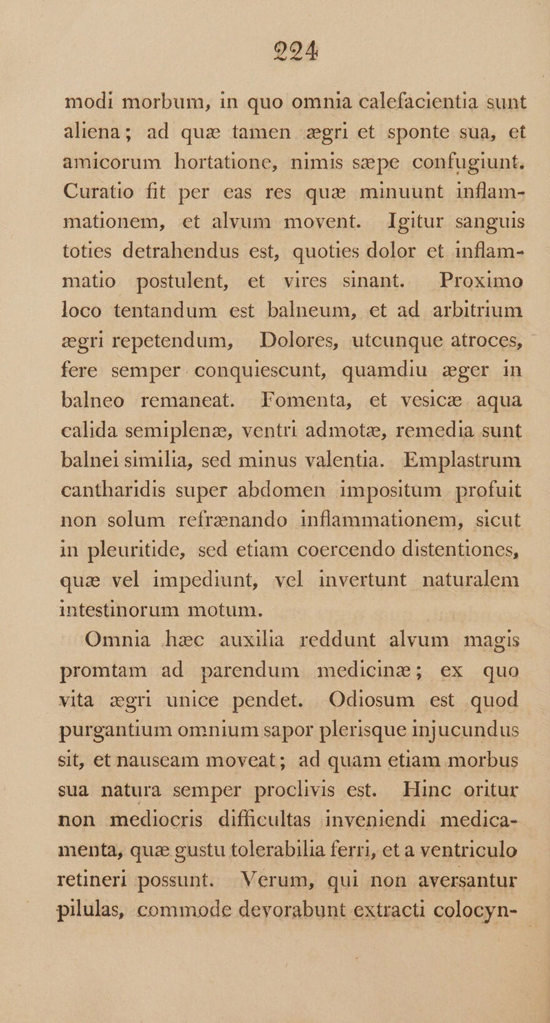 9294 modi morbum, in quo omnia calefacientia sunt aliena; ad quz tamen zegri et sponte sua, et amicorum hortatione, nimis sepe confugiunt. Curatio fit per eas res qua minuunt inflam- mationem, et alvum movent. Igitur sanguis toties detrahendus est, quoties dolor et inflam- matio postulent, et vires sinant. Proximo loco tentandum est balneum, et ad arbitrium zgrirepetendum, Dolores, utcunque atroces, fere semper. conquiescunt, quamdiu zger in balneo remaneat. Fomenta, et vesica aqua calida semiplenz, ventri admotze, remedia sunt balnei similia, sed minus valentia. Emplastrum cantharidis super abdomen impositum profuit non solum refraenando inflammationem, sicut in pleuritide, sed etiam coercendo distentiones, qua vel impediunt, vel invertunt naturalem intestinorum motum. Omnia hec auxilia reddunt alvum magis promtam ad parendum medicine; ex quo vita zgri unice pendet. Odiosum est quod purgantium omnium sapor plerisque injucundus sit, et nauscam moveat; ad quam etiam morbus sua natura semper proclivis est. Hinc oritur non mediocris difficultas inveniendi medica- menta, quze gustu tolerabilia ferri, et a ventriculo retineri possunt. Verum, qui non aversantur pilulas, commode devorabunt extracti colocyn-